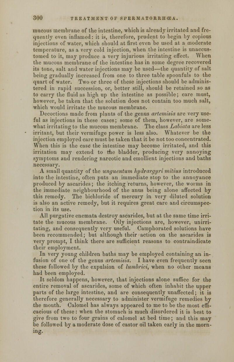 mucous membrane of the intestine, which is already irritated and fre- quently even inflamed: it is, therefore, prudent to begin by copious injections of water, which should at first even be used at a moderate temperature, as a very cold injection, when the intestine is unaccus- tomed to it, may produce a very injurious irritating effect. When the mucous membrane of the intestine has in some degree recovered its tone, salt and water injections may be used—the quantity of salt being gradually increased from one to three table spoonfuls to the quart of water. Two or three of these injections should be adminis- tered in rapid succession, or, better still, should be retained so as to carry the fluid as high up the intestine as possible; care must, however, be taken that the solution does not contain too much salt, which would irritate the mucous membrane. Decoctions made from plants of the genus artemisia are very use- ful as injections in these cases; some of them, however, are some- what irritating to the mucous membrane. The class Labiata are less irritant, but their vermifuge power is less also. Whatever be the injection employed care must be taken that it be not too concentrated. When this is the case the intestine may become irritated, and this irritation may extend to the bladder, producing very annoying symptoms and rendering narcotic and emollient injections and baths necessary. A small quantity of the ungue-ntum hydrargyri mitius introduced into the intestine, often puts an immediate stop to the annoyance produced by ascarides; the itching returns, however, the worms in the immediate neighbourhood of the anus being alone affected by this remedy. The bichloride of mercury in very diluted solution is also an active remedy, but it requires great care and circumspec- tion in its use. All purgative enemata destroy ascarides, but at the same time irri- tate the mucous membrane. Oily injections are, however, unirri- tating, and consequently very useful. Camphorated solutions have been recommended; but although their action on the ascarides is very prompt, I think there are sufficient reasons to contraindicate their employment. In very young children baths may be employed containing an in- fusion of one of the genus artemisia. I have even frequently seen these followed by the expulsion of lumbrici, when no other means had been employed. It seldom happens, however, that injections alone suffice for the entire removal of ascarides, some of which often inhabit the upper parts of the large intestine, and are consequently unaffected; it is therefore generally necessary to administer vermifuge remedies by the mouth. Calomel has always appeared to me to be the most effi- cacious of these: when the stomach is much disordered it is best to give from two to four grains of calomel at bed time; and this may be followed by a moderate dose of castor oil taken early in the morn- ing.