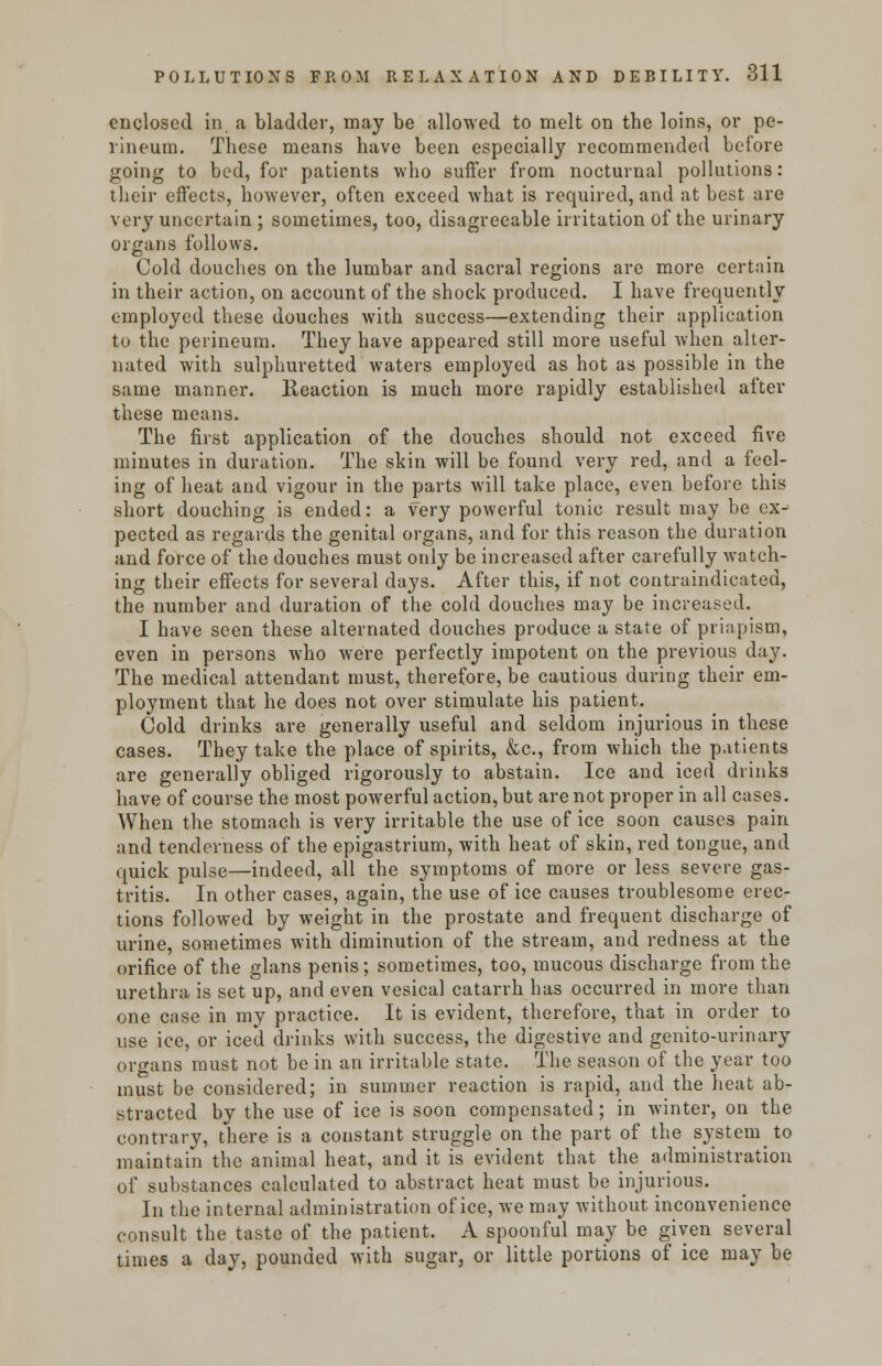 enclosed in a bladder, may be allowed to melt on the loins, or pe- rineum. These means have been especially recommended before going to bed, for patients who suffer from nocturnal pollutions: their effects, however, often exceed what is required, and at best are very uncertain ; sometimes, too, disagreeable irritation of the urinary organs follows. Cold douches on the lumbar and sacral regions are more certain in their action, on account of the shock produced. I have frequently employed these douches with success—extending their application to the perineum. They have appeared still more useful when alter- nated with sulphuretted waters employed as hot as possible in the same manner. Reaction is much more rapidly established after these means. The first application of the douches should not exceed five minutes in duration. The skin will be found very red, and a feel- ing of heat and vigour in the parts will take place, even before this short douching is ended: a very powerful tonic result may be ex- pected as regards the genital organs, and for this reason the duration and force of the douches must only be increased after carefully watch- ing their effects for several days. After this, if not contraindicated, the number and duration of the cold douches may be increased. I have seen these alternated douches produce a state of priapism, even in persons who were perfectly impotent on the previous day. The medical attendant must, therefore, be cautious during their em- ployment that he does not over stimulate his patient. Cold drinks are generally useful and seldom injurious in these cases. They take the place of spirits, &c, from which the patients are generally obliged rigorously to abstain. Ice and iced drinks have of course the most powerful action, but are not proper in all cases. When the stomach is very irritable the use of ice soon causes pain and tenderness of the epigastrium, with heat of skin, red tongue, and quick pulse—indeed, all the symptoms of more or less severe gas- tritis. In other cases, again, the use of ice causes troublesome erec- tions followed by weight in the prostate and frequent discharge of urine, sometimes with diminution of the stream, and redness at the orifice of the glans penis; sometimes, too, mucous discharge from the urethra is set up, and even vesical catarrh has occurred in more than one case in my practice. It is evident, therefore, that in order to use ice, or iced drinks with success, the digestive and genito-urinary organs must not be in an irritable state. The season of the year too must be considered; in summer reaction is rapid, and the heat ab- stracted by the use of ice is soon compensated; in winter, on the contrary, there is a constant struggle on the part of the system to maintain the animal heat, and it is evident that the administration of substances calculated to abstract heat must be injurious. In the internal administration of ice, we may without inconvenience consult the taste of the patient. A spoonful may be given several times a day, pounded with sugar, or little portions of ice may be