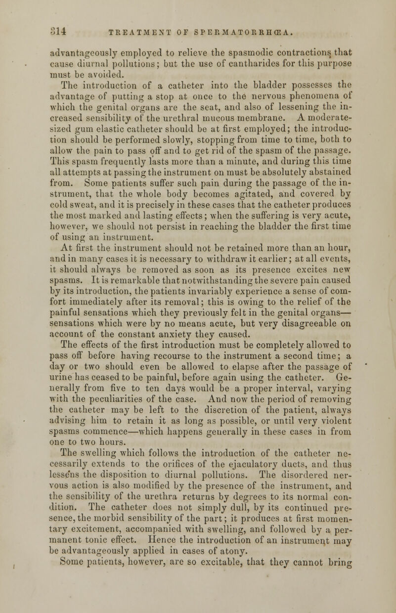 advantageously employed to relieve the spasmodic contractions that cause diurnal pollutions; but the use of cantharides for this purpose must be avoided. The introduction of a catheter into the bladder possesses the advantage of putting a stop at once to the nervous phenomena of which the genital organs are the seat, and also of lessening the in- creased sensibility of the urethral mucous membrane. A moderate- sized gum elastic catheter should be at first employed; the introduc- tion should be performed slowly, stopping from time to time, both to allow the pain to pass off and to get rid of the spasm of the passage. This spasm frequently lasts more than a minute, and during this time all attempts at passing the instrument on must be absolutely abstained from. Some patients suffer such pain during the passage of the in- strument, that the whole body becomes agitated, and covered by cold sweat, and it is precisely in these cases that the catheter produces the most marked and lasting effects; when the suffering is very acute, however, we should not persist in reaching the bladder the first time of using an instrument. At first the instrument should not be retained more than an hour, and in many cases it is necessary to withdraw it earlier; at all events, it should always be removed as soon as its presence excites new spasms. It is remarkable that notwithstanding the severe pain caused by its introduction, the patients invariably experience a sense of com- fort immediately after its removal; this is owing to the relief of the painful sensations which they previously felt in the genital organs— sensations which were by no means acute, but very disagreeable on account of the constant anxiety they caused. The effects of the first introduction must be completely allowed to pass off before having recourse to the instrument a second time; a day or two should even be allowed to elapse after the passage of urine has ceased to be painful, before again using the catheter. Ge- nerally from five to ten days would be a proper interval, varying with the peculiarities of the case. And now the period of removing the catheter may be left to the discretion of the patient, always advising him to retain it as long as possible, or until very violent spasms commence—which happens generally in these cases in from one to two hours. The swelling which follows the introduction of the catheter ne- cessarily extends to the orifices of the ejaculatory ducts, and thus lesse'ns the disposition to diurnal pollutions. The disordered ner- vous action is also modified by the presence of the instrument, and the sensibility of the urethra returns by degrees to its normal con- dition. The catheter does not simply dull, by its continued pre- sence, the morbid sensibility of the part; it produces at first momen- tary excitement, accompanied with swelling, and followed by a per- manent tonic effect. Hence the introduction of an instrument may be advantageously applied in cases of atony. Some patients, however, are so excitable, that they cannot bring