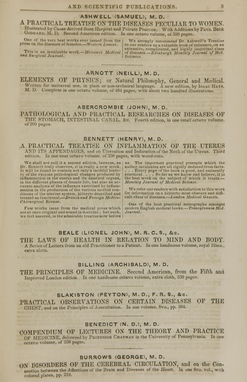 ASHWELL (SAMUEL), M.D. A PRACTICAL TREATISE ON THE DISEASES PECULIAR TO WOMEN. Illustrated by Cases derived from Hospital and Private Practice. With Additions by Paul Beck Goddard, M. D. Second American edition. In one octavo volume, of 520 pages. One of the very best works ever issued from the press on the diseases of females.— Western Lancet. This is an invaluable work.—Missouri Medical and Surgical Journal. We strongly recommend Dr. Ashwell's Treatise to our readers as a valuable book of reference, on an extensive, complicated, and highly important class of diseases—Edinburgh Monthly Journal of Med. Sciences. ARNOTT (NEILL), M. D. ELEMENTS OF PHYSICS; or Natural Philosophy, General and Medical. Written for universal use. in plain or non-technical language. A new edition, by Isaac Hays, M. U. Complete in one octavo volume, of 484 pages, with about two hundred illustrations. ABERCROMBIE (JOHN), M. D. PATHOLOGICAL AND PRACTICAL RESEARCHES ON DISEASES OF THE STOMACH, INTESTINAL CANAL, &c. Fourth edition, in one small octavo volume, of 260 pages. BENNETT (HENRY), M. D. A PRACTICAL TREATISE ON INFLAMMATION OF THE UTERUS AND ITS APPENDAGES, and on Ulceration and Induration of the Neck of the Uterus, edition. In one neat octavo volume, of 350 pages, with wood-cuts. Third We shall not call it a second edition, because, as Dr. Bennett truly observes, it is really a new work. It will be found to contain not only a faithful histo- ry of the various pathological changes produced by inflammation in the uterus and its annexed organs, in the different phases of female life, but also an ac- curate analysis of the influence exercised by inflam- mation in the production of the various morbid con- ditions of the uterine system, hitherto described and treated as functional.—Britishand Foreign Medico- Chirurgical Review. Few works issue from the medical press which are at. once original and sound in doctrine ; but such, we feel assured, is the admirable treatise now before us. The important practical precepts which the author inculcates are all rigidly deduced from facts. . . . Every page of the book is good, and eminently practical. ... So far as we know and believe, it is the best work on the subject of which it treats.— Monthly Journal of Medical Science. We refer our readers with satisfaction to this work for information on a hitherto most obscure and diffi- cult class of diseases.—London Medical Gazette. One of the best practical monographs amongst modern English medical books.— Transylvania Med. Journal. BEALE (LIONEL JOHN), M. R. C. S., &c. THE LAWS OF HEALTH IN RELATION TO MIND AND BODY. A Series of Letters from an old Practitioner to a Patient. In one handsome volume, royal 12mo., extra cloth. BILLING (ARCHIBALD), M. D. THE PRINCIPLES OF MEDICINE. Second American, from the Fifth and Improved London edition. In one handsome octavo volume, extra cloth, 250 pages. BLAKISTON (PEYTON), M. D., F. R. S., &c. PRACTICAL OBSERVATIONS ON CERTAIN DISEASES OF THE CHEST, and on the Principles of Auscultation. In one volume. Svo., pp. 384. BENEDICT (N. D.), M. D. COMPENDIUM OF LECTURES ON THE THEORY AND PRACTICE OF MEDICINE, delivered by Professor Chapman in the University of Pennsylvania. In one octavo volume, of 258 pages. BURROWS (GEORGE), M. D. ON DISORDERS OF THE CEREBRAL CIRCULATION, and on the Con- nection between the Affections ot the Brain and Diseases of the Heart. In one 8vo. vol., with colored plates, pp. 21tj.