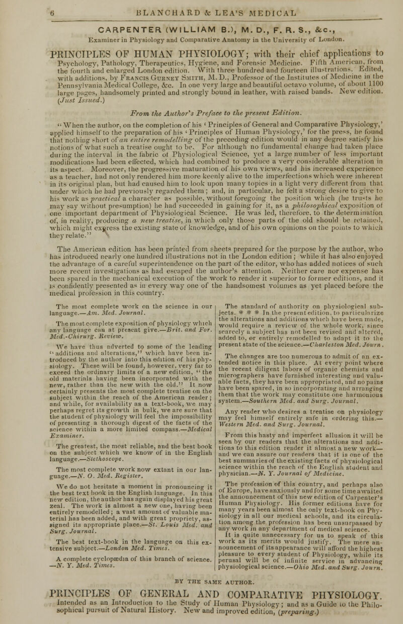 CARPENTER (WILLIAM B.), M.D., F.R.8., &c, Examiner in Physiology and Comparative Anatomy in the University of London. PRINCIPLES OF HUMAN PHYSIOLOGY; with their chief applications to Psychology, Pathology, Therapeutic?, Hygiene, and Forensic Medicine. Fifth American, from the tonrih and enlarged London edition, with three hundred and fourteen illustration-. Edited, with additions, by Francis Gurney Smith, M.D.. Professor of the Institutes of Medicine in the Pennsylvania Medical College, Sec. In one very large and beautiful octavo volume, ol about 1100 large pages, handsomely printed and strongly bound in leather, with raised bands. New edition. (Just Issued.) From the Author's Preface, to the present Edition.  When the author, on the completion of his ' Principles of General and Comparative Physiology,' applied himself to the preparation of his 'Principles of Human Physiology,' for the press, he (bund that nothing short of an entire remodelling of the preceding edition would in any degree satisfy his notions of what such a treatise ought to be. For although no fundamental change had taken place during the interval in the fabric ot Physiological Science, yet a large number of less important modifications had been effected, which had combined to produce a very considerable alteration in its aspect. Moreover, the progressive maturation of his own views, and his increased experience as a teacher, had not only rendered him more keenly alive to the imperfections which were in hen':!! in its original plan, but had caused him to look upon many topics in a light very different from that under which he had previously regarded them ; and, in particular, he felt a strong desire to give to his work as practical a character as possible, without foregoing ihe position which (he trusts he may say without presumption) he had succeeded in gaining for it, as a philosophical exposition ot one important department of Physiological Science. He was led, therefore, to the determination of, in reality, producing a new treatise, in which only those parts of the old should be retained, which might express the existing state of knowledge, and of his own opinions on the points to which they relate. '• The American edition has been printed from sheets prepared for the purpose by the author, who has introduced nearly one hundred illustrations not in the London edition ; while it has also enjoyed the advantage of a careful superintendence on the part of the editor, whohas added notices of such more recent investigations as had escaped the author's attention. Neither care nor expense has been spared in the mechanical execution of the work to render it superior to former editions, and it is confidently presented as in every way one of the handsomest volumes as yet placed before the medical profession in this country. The most complete work on the science in our language.—Am. Med. Journal. The most complete exposition of physiology which any language can at present give.—Brit, and For. Med.-Chirurg. Review. We have thus adverted to some of the leading ''additions and alterations, which have been in- troduced by the author into this edition of his phy- siology. These will be found, however, very far to exceed the ordinary limits of a new edition,  the old materials having been incorporated with the new, rather than the new with the old. It now certainly presents the most complete treatise on the subject within the reach of the American reader; and while, for availability as a text-book, we may perhaps regret its growth in bulk, we are sure that the student of physiology will feel the impossibility of presenting a thorough digest of the facts of the science within a more limited compass.—Medical Examiner. The greatest, the most reliable, and the best book on the subject which we know of in the English language.—Stethoscope. The most complete work now extant in our lan- guage.—N. O. Med. Register. We do not hesitate a moment in pronouncing it the best text book in the English language. In this new edition, theauthor has again displayed his great zeal. The work is almost a new one, havingbeen entirely remodelled ; avast amount of valuable ma- terial has been added, and with great propriety, as- signed its appropriate place.—St. Louis Med. and Surg. Journal. The best text-book in the language on this ex- tensive subject.—London Med. Times. A complete cyclopaedia of this branch of science. —N. Y. Med. Times. The standard of authority on physiological sub- jects. * * * In the present edition, to particularize the alterations and additions which have been made, would require a review of the whole work, since scarcely a subject has not been revised and altered, added to, or entirely remodelled to adapt it to the present state of the science.—Charleston Med. Journ . The changes are too numerous to admit of an ex- tended notice in this place. At every point where the recent diligent labors of organic chemists and micrographers have furnished interesting and valu- able facts, they have been appropriated, and no pains have been spared, in so incorporating and arranging them that the work may constitute one harmonious system.—Southern Med. and Surg. Journal. Any reader who desires a treatise on physiology may feel himself entirely safe in ordering this.— Western Med. and Surg. Journal. From this hasty and imperfect allusion it will be seen by our readers that the alterations and addi- tions to this edition render it almost a new work— and we can assure our readers that it is one of the best summaries of the existing facts of physiological science within the reach of the English student and physician.—JV. Y. Journal of Medicine. The profession of this country, and perhaps also of Europe, have anxiously and for some time awaited the announcement of this new edition of Carpenter's Human Physiology. His former editions have for many years been almost the only text-book on Phy- siology in all our medical schools, and its circula- tion among the profession has been unsurpassed by any work in any department of medical science. It is quite unnecessary for us to speak of this work as its merits would justify. The mere an- nouncement of its appearance will afford the highest pleasure to every student of Physiology, while its perusal will be of infinite service in advancing physiological science.—Ohio Med. and Surg. Journ. BY THE SAME AUTHOR. PRINCIPLES OF GENERAL AND COMPARATIVE PHYSIOLOGY. Intended as an Introduction to the Study of Human Physiology; and as a Guide to the Philo- sophical pursuit of Natural History. New and improved edition, (preparing.)