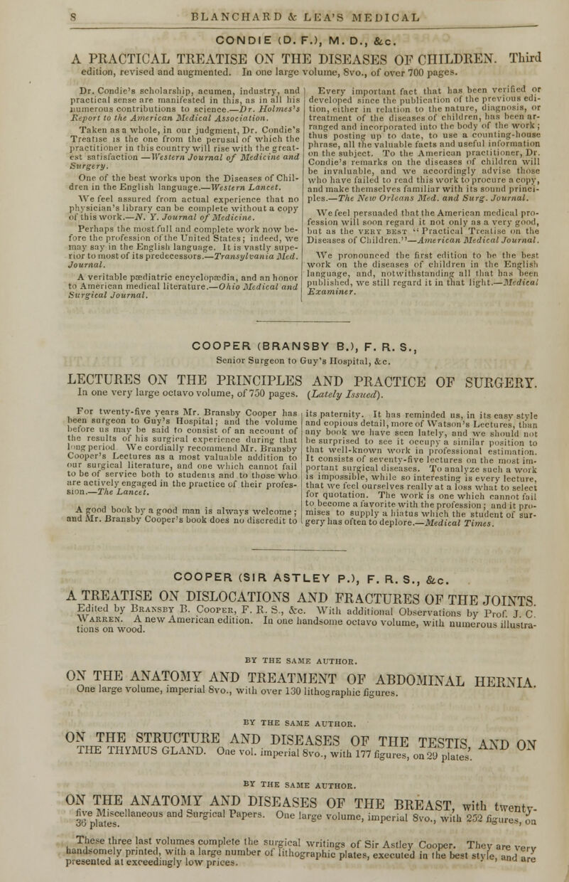 CONDIE (D. FJ, M. D., &c. A PRACTICAL TREATISE ON THE DISEASES OF CHILDREN. Third edition, revised and augmented. In one large volume, 8vo., of over 700 pages. Dr. Condie's scholarship, acumen, industry, and practical sense are manifested in this, as in all his numerous contributions to science.—Dr. Holmes's Report to the American Medical Association. Taken as a whole, in our judgment, Dr. Condie's Treatise is the one from the perusal of which the practitioner in this country will rise with the great- est satisfaction —Western Journal of Medicine and Surgery. One of the best works upon the Diseases of Chil- dren in the English language.—Western Lancet. We feel assured from actual experience that no physician's library can be complete without a copy of this work.—N. Y. Journal of Medicine. Perhaps the most full and complete work now be- fore the profession of the United States ; indeed, we may say in the English language. It is vastly supe- rior to most of its predecessors.—Transylvania Med. Journal. A veritable paediatric encyclopa2dia, and an honor to American medical literature.—Ohio Medical and Surgical Journal. Every important fact that has been verified or developed since the publication of the previous edi- tion, either in relation to the nature, diagnosis, or treatment of the diseases of children, has been ar- ranged and incorporated into the body of the work ; thus posting up to date, to use a counting-house phrase, all the valuable facts and useful information on the subject. To the American practitioner, Dr. Condie's remarks on the diseases of children will be invaluable, and we accordingly advise those who have failed to read this work to procure a copy, and make themselves familiar with its sound princi- ples.—The New Orleans Med. and Surg. Journal. We feel persuaded that the American medical pro- fession will soon regard it not only as a very good, but as the very best Practical Treatise on the Diseases of Children.—American Medical Journal. We pronounced the first edition to be. the best work on the diseases of children in the English language, and, notwithstanding all that has been published, we still regard it in that light.—Medical Examiner. COOPER (BRANSBY B.), F. R. S., Senior Surgeon to Guy's Hospital, &c. LECTURES ON THE PRINCIPLES AND PRACTICE OF SURGERY In one very large octavo volume, of 750 pages. {Lately Issued). For twenty-five years Mr. Bransby Cooper has been surgeon to Guy's Hospital; and the volume before us may be said to consist of an account of the results of his surgical experience during that long period We cordially recommend Mr. Bransby Cooper's Lectures as a most valuable addition to our surgical literature, and one which cannot fail to be of service both to students and to those who are actively engaged in the practice of their profes- sion.—The Lancet. A good book by a good man is always welcome ; and Mr. Bransby Cooper's book does no discredit to its paternity. It. has reminded us, in its easy style and copious detail, more of Watson's Lectures, than any book we have seen lately, and we should not be surprised to see it occupy a similar position to that well-known work in professional estimation. It consists of seventy-five lectures on the most im- portant surgical diseases. To analyze such a work is impossible, while so interesting is every lecture, that we feel ourselves really at a loss what to select for quotation. The work is one which cannot fail to become a favorite with the profession ; and it pro- mises to supply a hiatus which the student of sur- gery has often to deplore.—Medical Times. COOPER (SIR ASTLEY P.), F. R. S., &.C. A TREATISE ON DISLOCATIONS AND FRACTURES OF THE JOINTS w'™™7 BARANSB* E- .CoopER>. F. R. S., &c. With additional Observations by Prof. J. C. In one handsome octavo volume, with numerous illustra- Warren. A new American edition, tions on wood. BY THE SAME AUTHOR. ON THE ANATOMY AND TREATMENT OF ABDOMINAL HERNIA One large volume, imperial 8vo., with over 130 lithographic figures. BY THE SAME AUTHOR. °TnET?HVMSusRGSNUDKEo AN? ms^SES OF THE TESTIS, AND ON 1 HE THYMUS GLAND. One vol. imperial 8vo., with 177 figures, on 2<J plates. BY THE SAME AUTHOR. ON THE ANATOMY AND DISEASES OF THE BREAST, with twentv- 36 j^sCellaneous and SurS'cal PaPers- One large volume, imperial 8vo., with 252 figures, on These three last volumes complete the surgical writings of Sir Astley Cooper. They are verv handsomely printed, with a large number of lithographic plates, executed in the best styie, and\IZ presented at exceedingly low prices. ' ' na are