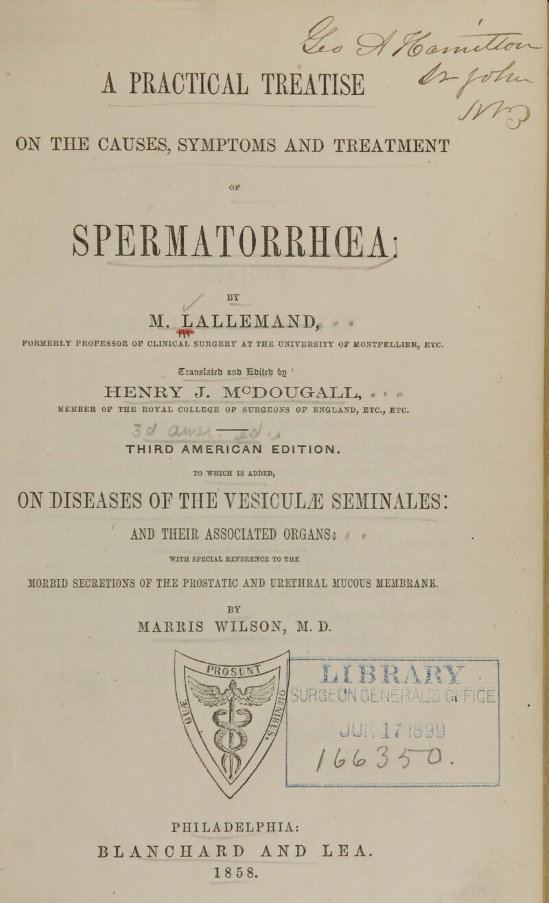 -O &f&a**ZZZ^~ A PRACTICAL TREATISE ON THE CAUSES, SYMPTOMS AND TREATMENT SPERMATORRHOEA y^p M. LALLEMAND, FORMERLY PROFESSOR OF CLINICAL SURGERY AT THE UNIVERSITY OF MONTPELLIER, ETC. STransIateli anti Etritefc 6g ' HENRY J. McDOUGALL, MEMBER OF THE ROYAL COLLEGE OP SURGEONS OF ENGLAND, ETC., ETC. THIRD AMERICAN EDITION, TO WHICH IS ADDED, ON DISEASES OF THE YESICUM SEMINALES AND THEIR ASSOCIATED ORGANS: WITH SPECIAL REFERENCE TO THE MORBID SECRETIONS OF THE PROSTATIC AND URETHRAL MUCOUS MEMBRANE. BY MARRIS WILSON, M. D. LIBRARY / £ t 3 -TO ■ PHILADELPHIA: BLANCHARD AND LEA. 18 58.