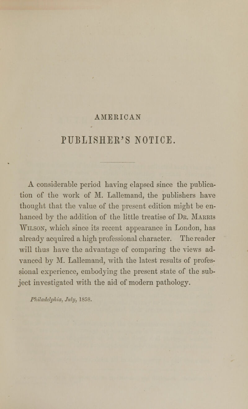 AMERICAN PUBLISHER'S NOTICE A considerable period having elapsed since the publica- tion of the work of M. Lallemand, the publishers have thought that the value of the present edition might be en- hanced by the addition of the little treatise of Dr. Marris Wilson, which since its recent appearance in London, has already acquired a high professional character. The reader will thus have the advantage of comparing the views ad- vanced by M. Lallemand, with the latest results of profes- sional experience, embodying the present state of the sub- ject investigated with the aid of modern pathology. PJdladelphia, July, 1858.