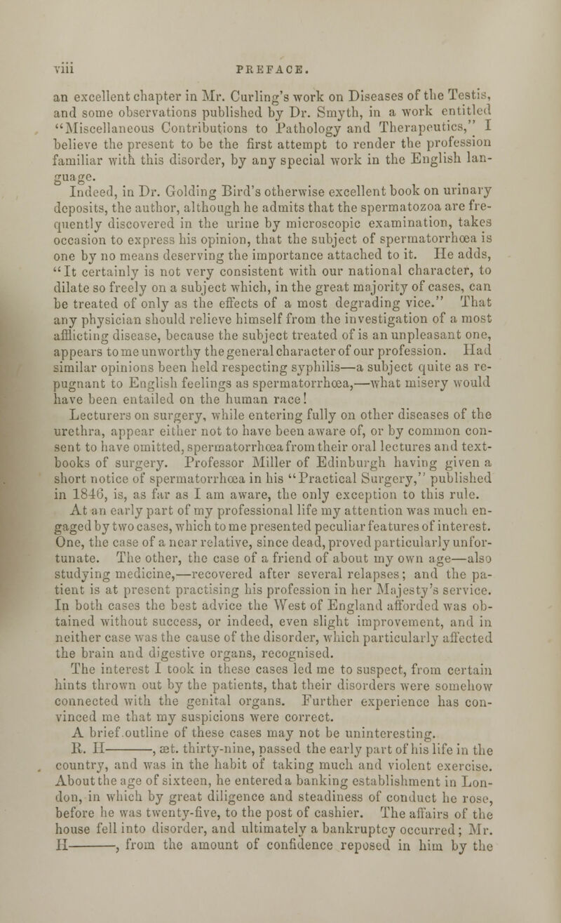 an excellent chapter in Mr. Curling's work on Diseases of tlie Testis, and some observations published by Dr. Smyth, in a work entitled Miscellaneous Contributions to Pathology and Therapeutics,'' I believe the present to be the first attempt to render the profession familiar with this disorder, by any special work in the English lan- guage. Indeed, in Dr. Golding Bird's otherwise excellent book on urinary deposits, the author, although he admits that the spermatozoa are fre- quently discovered in the urine by microscopic examination, takes occasion to express his opinion, that the subject of spermatorrhoea is one by no means deserving the importance attached to it. He adds, It certainly is not very consistent with our national character, to dilate so freely on a subject which, in the great majority of cases, can be treated of only as the effects of a most degrading vice. That any physician should relieve himself from the investigation of a most afflicting disease, because the subject treated of is an unpleasant one, appears to me unworthy the general character of our profession. Had similar opinions been held respecting syphilis—a subject quite as re- pugnant to English feelings a3 spermatorrhoea,—what misery would have been entailed on the human race! Lecturers on surgery, while entering fully on other diseases of the urethra, appear either not to have been aware of, or by common con- sent to have omitted, spermatorrhoea from their oral lectures and text- books of surgery. Professor Miller of Edinburgh having given a short notice of spermatorrhoea in his Practical Surgery, published in 1846, is, as far as I am aware, the only exception to this rule. At an early part of my professional life my attention was much en- gaged by two cases, which to me presented peculiar features of interest. One, the case of a near relative, since dead, proved particularly unfor- tunate. The other, the case of a friend of about my own age—also studying medicine,—recovered after several relapses; and the pa- tient is at present practising his profession in her Majesty's service. In both cases the best advice the West of England afforded was ob- tained without success, or indeed, even slight improvement, and in neither case was the cause of the disorder, which particularly affected the brain and digestive organs, recognised. The interest I took in these cases led me to suspect, from certain hints thrown out by the patients, that their disorders were somehow connected with the genital organs. Further experience has con- vinced me that my suspicions were correct. A brief .outline of these cases may not be uninteresting. R. H , set. thirty-nine, passed the early part of his life in the country, and was in the habit of taking much and violent exercise. About the age of sixteen, he entered a banking establishment in Lon- don, in which by great diligence and steadiness of conduct he rose, before he was twenty-five, to the post of cashier. The affairs of the house fell into disorder, and ultimately a bankruptcy occurred ; Mr. II , from the amount of confidence reposed in him by the