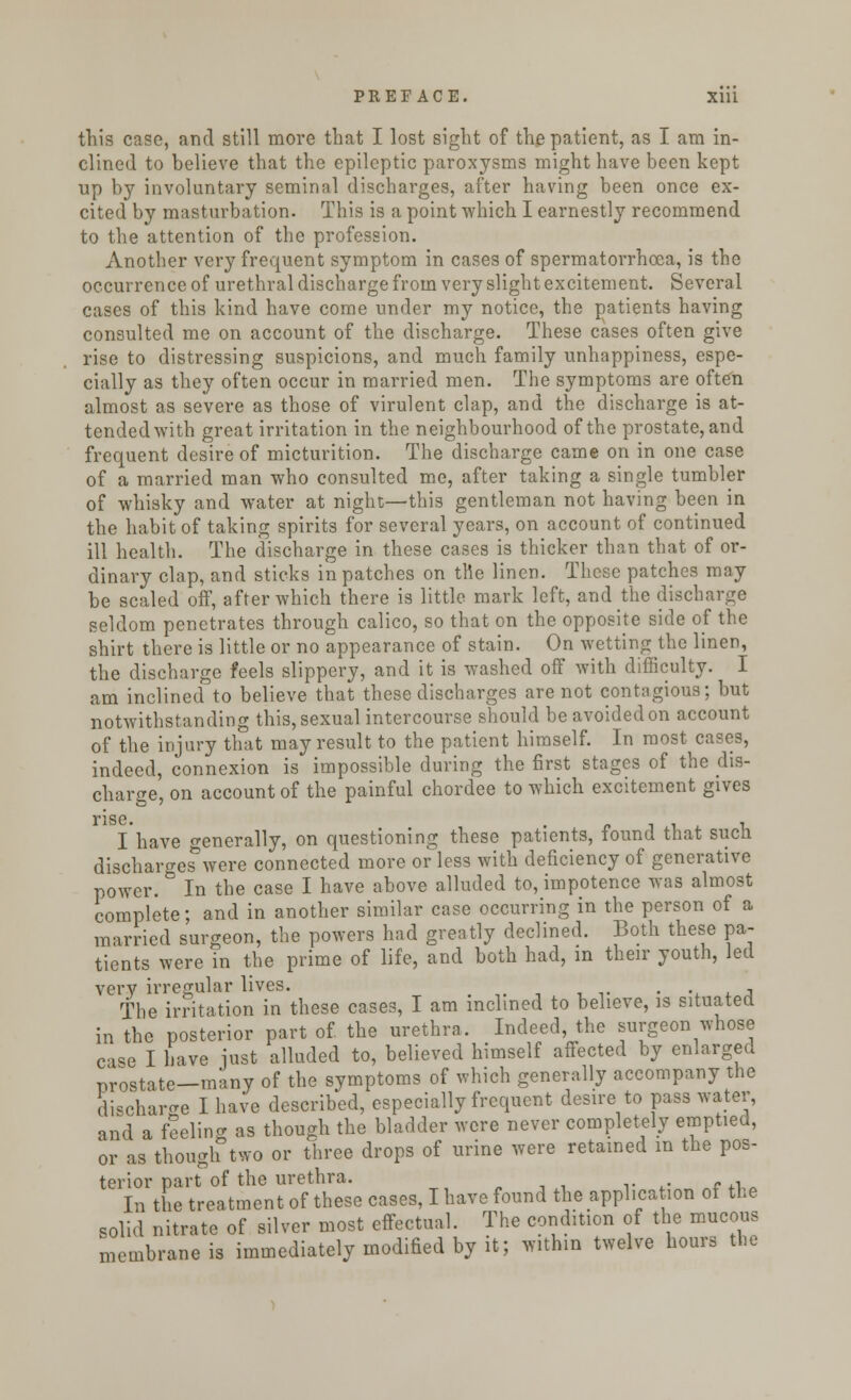 this case, and still more that I lost sight of the patient, as I am in- clined to believe that the epileptic paroxysms might have been kept up by involuntary seminal discharges, after having been once ex- cited by masturbation. This is a point which I earnestly recommend to the attention of the profession. Another very frequent symptom in cases of spermatorrhoea, is the occurrence of urethral discharge from very slight excitement. Several cases of this kind have come under my notice, the patients having consulted me on account of the discharge. These cases often give rise to distressing suspicions, and much family unhappiness, espe- cially as they often occur in married men. The symptoms are often almost as severe as those of virulent clap, and the discharge is at- tended with great irritation in the neighbourhood of the prostate, and frequent desire of micturition. The discharge came on in one case of a married man who consulted me, after taking a single tumbler of whisky and water at night—this gentleman not having been in the habit of taking spirits for several years, on account of continued ill health. The discharge in these cases is thicker than that of or- dinary clap, and sticks in patches on the linen. These patches may be scaled off, after which there is little mark left, and the discharge seldom penetrates through calico, so that on the opposite side of the shirt there is little or no appearance of stain. On wetting the linen, the discharge feels slippery, and it is washed off with difficulty. I am inclined to believe that these discharges are not contagious; but notwithstanding this, sexual intercourse should be avoided on account of the injury that may result to the patient himself. In most cases, indeed, connexion is impossible during the first stages of the dis- charge, on account of the painful chordee to which excitement gives rise. I have generally, on questioning these patients, found that such discharges were connected more or less with deficiency of generative power. In the case I have above alluded to, impotence was almost complete; and in another similar case occurring in the person of a married surgeon, the powers had greatly declined. Both these pa- tients were in the prime of life, and both had, in their youth, led very irregular lives. . The irritation in these cases, I am inclined to believe, is situated in the posterior part of the urethra. Indeed, the surgeon whose case I have just alluded to, believed himself affected by enlarged prostate-many of the symptoms of which generally accompany the discharge I have described, especially frequent desire to pass water, and a feeling as though the bladder were never completely emptied, or as though two or three drops of urine were retained in the pos- terior part of the urethra. In the treatment of these cases, I have found the application of the solid nitrate of silver most effectual. The condition of the mucous membrane is immediately modified by it; w.thm twelve hours the