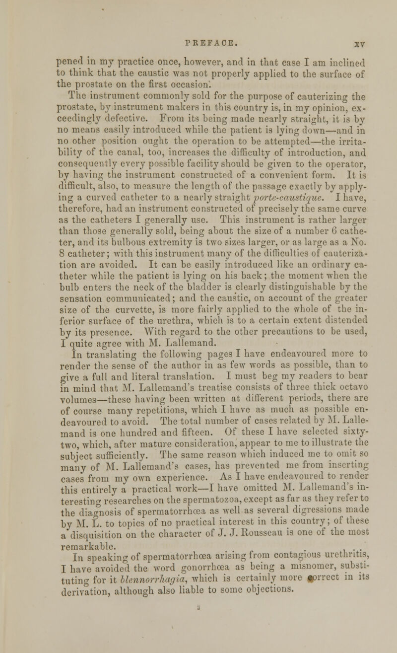 pcned in my practice once, however, and in that case I am inclined to think that the caustic was not properly applied to the surface of the prostate on the first occasion'. The instrument commonly sold for the purpose of cauterizing the prostate, by instrument makers in this country is, in my opinion, ex- ceedingly defective. From its being made nearly straight, it is by no means easily introduced while the patient is lying down—and in no other position ought the operation to be attempted—the irrita- bility of the canal, too, increases the difficulty of introduction, and consequently every possible facility should be given to the operator, by having the instrument constructed of a convenient form. It is difficult, also, to measure the length of the passage exactly by apply- ing a curved catheter to a nearly straight porte-caustiquc. I have, therefore, had an instrument constructed of precisely the same curve as the catheters I generally use. This instrument is rather larger than those generally sold, being about the size of a number G cathe- ter, and its bulbous extremity is two sizes larger, or as large as a No. 8 catheter; with this instrument many of the difficulties of cauteriza- tion are avoided. It can be easily introduced like an ordinary ca- theter while the patient is lying on his back; the moment when the bulb enters the neck of the bladder is clearly distinguishable by the sensation communicated; and the caustic, on account of the greater size of the curvette, is more fairly applied to the whole of the in- ferior surface of the urethra, which is to a certain extent distended by its presence. With regard to the other precautions to be used, I quite agree with M. Lallemand. In translating the following pages I have endeavoured more to render the sense of the author in as few words as possible, than to give a full and literal translation. I must beg my readers to bear in mind that M. Lallemand's treatise consists of three thick octavo volumes—these having been written at different periods, there are of course many repetitions, which I have as much as possible en- deavoured to avoid. The total number of cases related by M. Lalle- mand is one hundred and fifteen. Of these I have selected sixty- two, which, after mature consideration, appear to me to illustrate the subject sufficiently. The same reason which induced me to omit so many of M. Lallemand's cases, has prevented me from inserting cases from my own experience. As I have endeavoured to render this entirely a practical work—I have omitted M. Lallemand's in- teresting researches on the spermatozoa, except as far as they refer to the diagnosis of spermatorrhoea as well as several digressions made by M. L. to topics of no practical interest in this country; of these a disquisition on the character of J. J. Rousseau is one of the most remarkable. . . In speaking of spermatorrhoea arising from contagious urethritis, I have avoided the word gonorrhoea as being a misnomer, substi- tuting for it blennorrhagia, which is certainly more fprrect in its derivation, although also liable to some objections.