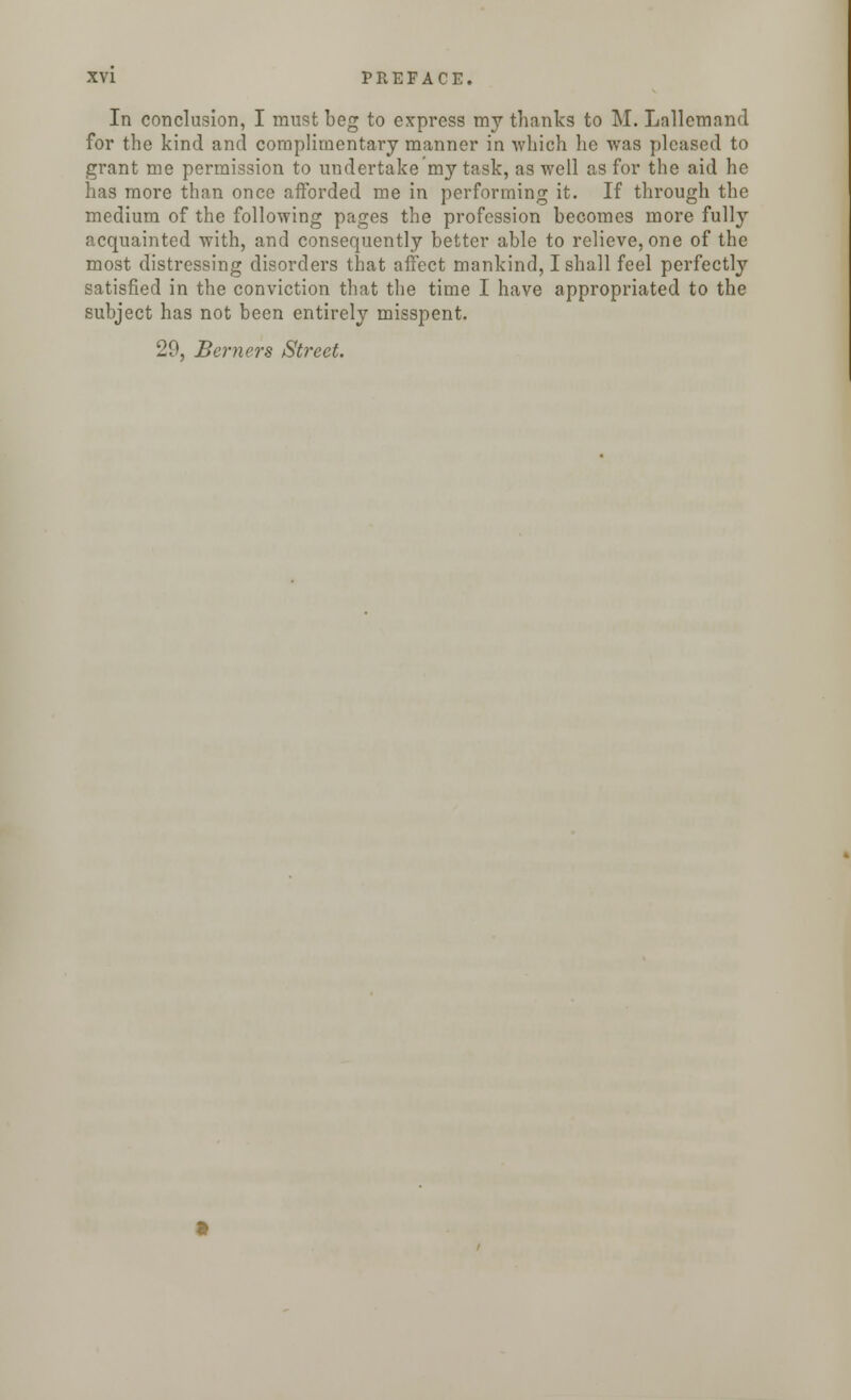 In conclusion, I must beg to express my thanks to M. Lallemand for the kind and complimentary manner in which lie was pleased to grant me permission to undertake my task, as well as for the aid he has more than once afforded me in performing it. If through the medium of the following pages the profession becomes more fully acquainted with, and consequently better able to relieve, one of the most distressing disorders that affect mankind, I shall feel perfectly satisfied in the conviction that the time I have appropriated to the subject has not been entirely misspent. 29, Berners Street.