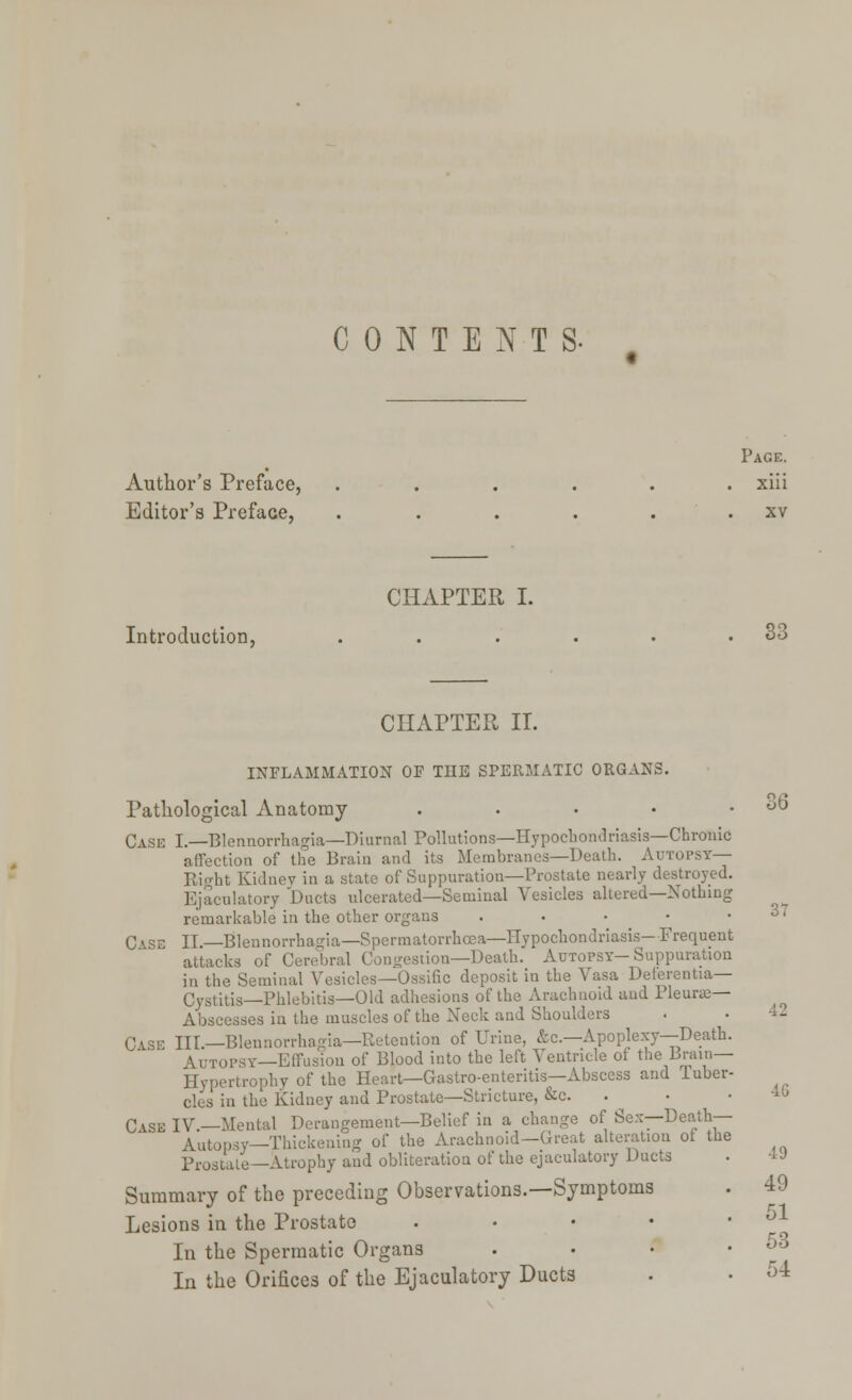 CONTENTS. Page. Author's Preface, ...... xiii Editor's Preface, . . . . . . xv CHAPTER I. Introduction, . . . . . .33 CHAPTER II. INFLAMMATION OF THE SPERMATIC ORGANS. Pathological Anatomy . . • • .36 Cask I.—Blennorrhagia—Diurnal Pollutions—Hypochondriasis—Chronic affection of the Brain and its Membranes—Death. Autopsy— Right Kidney in a state of Suppuration—Prostate nearly destroyed. Ejaculatory Duets ulcerated—Seminal Vesicles altered—Nothing remarkable in the other organs 3' C\se II.—Blennorrhagia—Spermatorrhoea—Hypochondriasis—Frequent attacks of Cerebral Congestion—Death. Autopsy-Suppuration in the Seminal Vesicles—Ossific deposit in the Vasa Deterentia— GJstitis—Phlebitis—Old adhesions of the Arachnoid and Pleune— Abscesses in the muscles of the Neck and Shoulders . • 1- III.—Blennorrhagia—Retention of Urine, &c—Apoplexy—Death. Autopsy—Effusion of Blood into the left Ventricle of the Brain- Hypertrophy of the Heart—Gastro-enteritis—Abscess and luber- cles in the Kidney and Prostate—Stricture, &c. • • 40 Case IV.—Mental Derangement—Belief in a change of Sex—Death— Autopsy—Thickening of the Arachnoid—Great alteration of the Prostate —Atrophy and obliteration of the ejaculatory Ducts . ■■ •> Summary of the preceding Observations.—Symptoms . 49 Lesions in the Prostate • • • • • In the Spermatic Organs . . '• .53 In the Orifices of the Ejaculatory Ducts . • 54