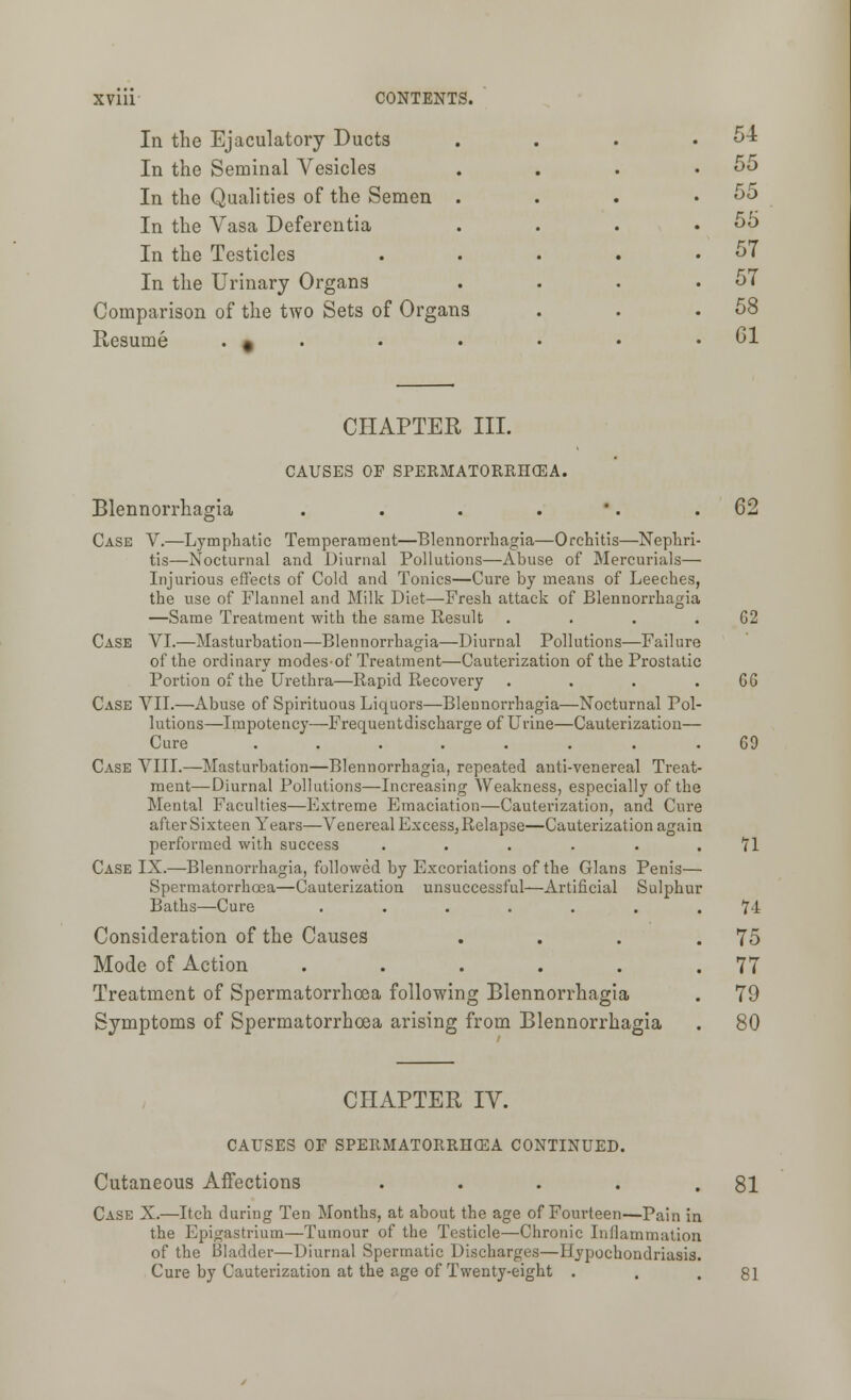 In the Ejaculatory Ducts In the Seminal Vesicles In the Qualities of the Semen In the Vasa Deferentia In the Testicles In the Urinary Organs Comparison of the two Sets of Organs Resume . * 54 55 55 55 57 57 58 61 CHAPTER III. CAUSES OF SPERMATORRHOEA. Blennorrhagia . . . . Case V.—Lymphatic Temperament—Blennorrhagia—Orchitis—Nephri- tis—Nocturnal and Diurnal Pollutions—Abuse of Mercurials— Injurious effects of Cold and Tonics—Cure by means of Leeches, the use of Flannel and Milk Diet—Fresh attack of Blennorrhagia —Same Treatment with the same Result .... Case VI.—Masturbation—Blennorrhagia—Diurnal Pollutions—Failure of the ordinary modesof Treatment—Cauterization of the Prostatic Portion of the Urethra—Rapid Recovery .... Case VII.—Abuse of Spirituous Liquors—Blennorrhagia—Nocturnal Pol- lutions—Impotency—Frequentdischarge of Urine—Cauterization— Cure ........ Case VIII.—Masturbation—Blennorrhagia, repeated anti-venereal Treat- ment—Diurnal Pollutions—Increasing Weakness, especially of the Mental Faculties—Extreme Emaciation—Cauterization, and Cure after Sixteen Years—Venereal Excess,Relapse—Cauterization again performed with success ...... Case IX.—Blennorrhagia, followed by Excoriations of the Glans Penis— Spermatorrhoea—Cauterization unsuccessful—Artificial Sulphur Baths—Cure ....... Consideration of the Causes .... Mode of Action ...... Treatment of Spermatorrhoea following Blennorrhagia Symptoms of Spermatorrhoea arising from Blennorrhagia CHAPTER IV. CAUSES OF SPERMATORRHOEA CONTINUED. Cutaneous Affections ..... Case X.—Itch during Ten Months, at about the age of Fourteen—Pain in the Epigastrium—Tumour of the Testicle—Chronic Inflammation of the Bladder—Diurnal Spermatic Discharges—Hypochondriasis. Cure by Cauterization at the age of Twenty-eight . 62 G2 GG GO n U 75 77 79 80 81