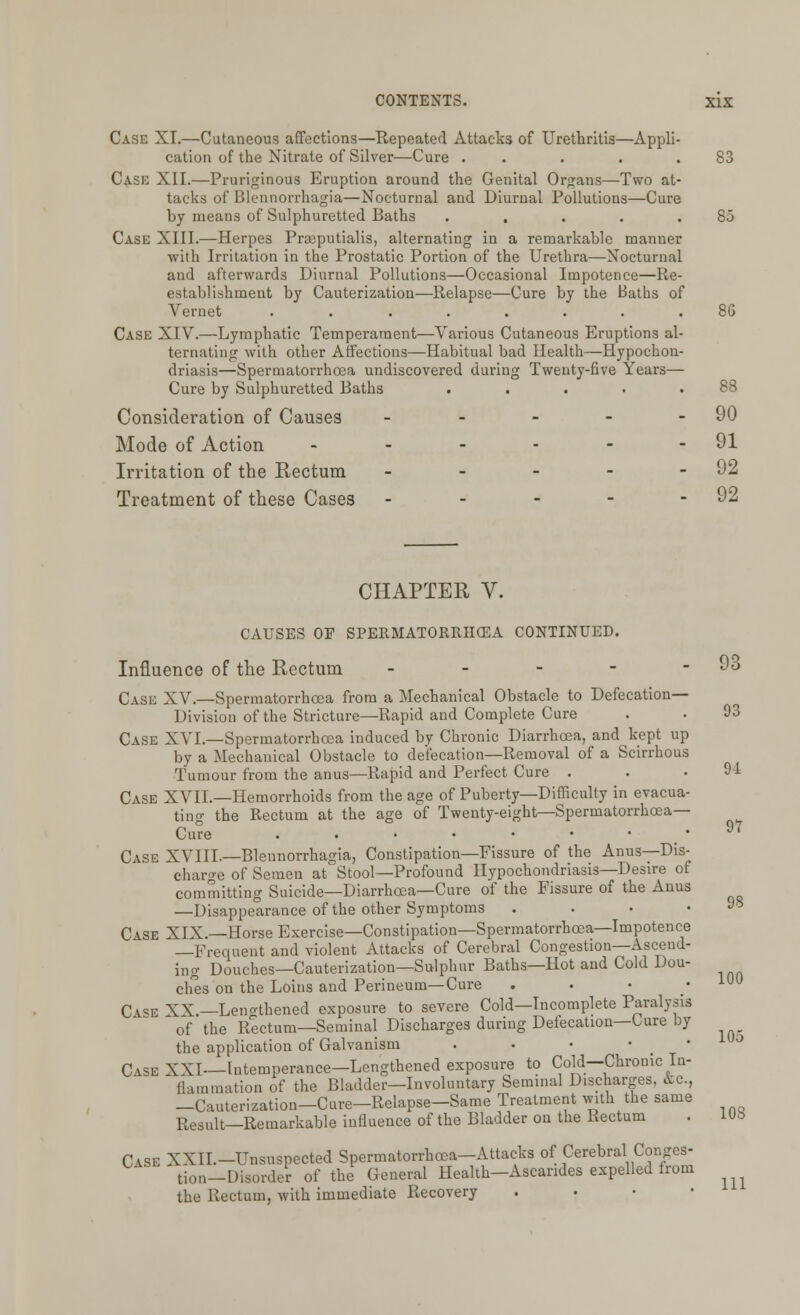 Case XL—Cutaneous affections—Repeated Attacks of Urethritis—Appli- cation of the Nitrate of Silver—Cure . . . .83 Case XII.—Pruriginous Eruption around the Genital Organs—Two at- tacks of Blennorrhagia—Nocturnal and Diurnal Pollutions—Cure by means of Sulphuretted Baths . . . . .85 Case XIII.—Herpes Prajputialis, alternating in a remarkable manner with Irritation in the Prostatic Portion of the Urethra—Nocturnal and afterwards Diurnal Pollutions—Occasional Impotence—Re- establishment by Cauterization—Relapse—Cure by the Baths of Yernet ........ 8G Case XIV.—Lymphatic Temperament—Various Cutaneous Eruptions al- ternating with other Affections—Habitual bad Health—Hypochon- driasis—Spermatorrhoea undiscovered during Twenty-five Years— Cure by Sulphuretted Baths . . . . .88 Consideration of Causes - - - - - 90 Mode of Action - - - - - - 91 Irritation of the Rectum - - - - - 92 Treatment of these Cases - - - - - 92 Case XXII.-Unsnspected Spermatorrhoea-Attacks of Cerebral} Conges- tion-Disorder of the General Health-Ascandes expelled from the Rectum, with immediate Recovery CHAPTER V. CAUSES OP SPERMATORRHOEA CONTINUED. Influence of the Rectum - - - - - 93 Case XV.—Spermatorrhoea from a Mechanical Obstacle to Defecation- Division of the Stricture—Rapid and Complete Cure . . 93 Case XVI.—Spermatorrhoea induced by Chronic Diarrhoea, and kept up by a Mechanical Obstacle to defecation—Removal of a Scirrhous Tumour from the anus—Rapid and Perfect Cure . . .94 Case XVIL—Hemorrhoids from the age of Puberty—Difficulty in evacua- ting the Rectum at the age of Twenty-eight—Spermatorrhoea- Cure • 97 Case XVIII.—Blennorrhagia, Constipation—Fissure of the Anus—Dis- charge of Semen at Stool—Profound Hypochondriasis—Desire of committing Suicide—Diarrhoea—Cure of the Fissure of the Anus —Disappearance of the other Symptoms Jy Case XIX.—Horse Exercise—Constipation—Spermatorrhoea—Impotence —Frequent and violent Attacks of Cerebral Congestion—Ascend- ing Douches—Cauterization—Sulphur Baths—Hot and Cold Dou- ches on the Loins and Perineum—Cure Case XX.—Lengthened exposure to severe Cold—Incomplete Paralysis of the Rectum—Seminal Discharges during Defecation—Cure by the application of Galvanism . . • • Case XXI—Intemperance—Lengthened exposure to Cold—Chronic In- Ihunmation of the Bladder—Involuntary Seminal Discharges, &c, —Cauterization—Cure—Relapse-Same Treatment with the same Result—Remarkable influence of the Bladder on the Rectum . IUJ> 100 105 111