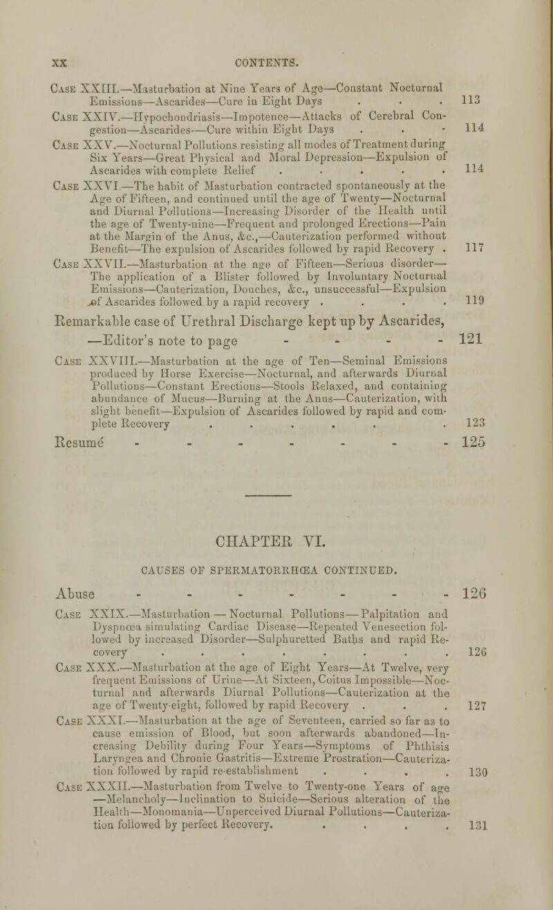 Case XXIII.—Masturbation at Nine Years of Age—Constant Nocturnal Emissions—Ascarides—Cure in Eight Days . . . 113 Case XXIV.—Hypochondriasis—Impotence— Attacks of Cerebral Con- gestion—Ascarides—Cure within Eight Days . . • 114 Case XXV.—Nocturnal Pollutions resisting all modes of Treatment during Six Years—Great Physical and Moral Depression—Expulsion of Ascarides with complete Relief ..... 114 Case XXVI —The habit of Masturbation contracted spontaneously at the Age of Fifteen, and continued until the age of Twenty—Nocturnal and Diurnal Pollutions—Increasing Disorder of the Health until the age of Twenty-nine—Frequent and prolonged Erections—Pain at the Margin of the Anus, &c,—Cauterization performed without Benefit—The expulsion of Ascarides followed by rapid Recovery . 117 Case XXVII.—Masturbation at the a<re of Fifteen—Serious disorder— The application of a Blister followed by Involuntary Nocturnal Emissions—Cauterization, Douches, &c, unsuccessful—Expulsion jef Ascarides followed by a rapid recovery .... 119 Remarkable case of Urethral Discbarge kept up by Ascarides, —Editor's note to page - 121 Case XXVIII.—Masturbation at the age of Ten—Seminal Emissions produced by Horse Exercise—Nocturnal, and afterwards Diurnal Pollutions—Constant Erections—Stools Relaxed, and containing abundance of Mucus—Burning at the Anus—Cauterization, with slight benefit—Expulsion of Ascarides followed by rapid and com- plete Recovery ..... . 123 Resumd ------- 125 CHAPTER VI. CAUSES OP SPERMATORRHEA CONTINUED. Abuse ------- 126 CASE XXIX.—Masturbation — Nocturnal Pollutions—Palpitation and Dyspnoea simulating Cardiac Disease—Repeated Venesection fol- lowed by increased Disorder—Sulphuretted Baths and rapid Re- covery ........ 12G Case XXX.—Masturbation at the age of Eight Years—At Twelve, very frequent Emissions of Urine—At Sixteen, Coitus Impossible—Noc- turnal and afterwards Diurnal Pollutions—Cauterization at the age of Twenty-eight, followed by rapid Recovery . . . 127 Case XXXI.—Masturbation at the age of Seventeen, carried so far as to cause emission of Blood, but soon afterwards abandoned—In- creasing Debility during Four Years—Symptoms of Phthisis Laryngea and Chronic Gastritis—Extreme Prostration—Cauteriza- tion followed by rapid re-establishment .... 130 Case XXXII.—Masturbation from Twelve to Twenty-one Years of age —Melancholy—Inclination to Suicide—Serious alteration of the Health—Monomania—Unperceived Diurnal Pollutions—Cauteriza- tion followed by perfect Recovery. .... 131