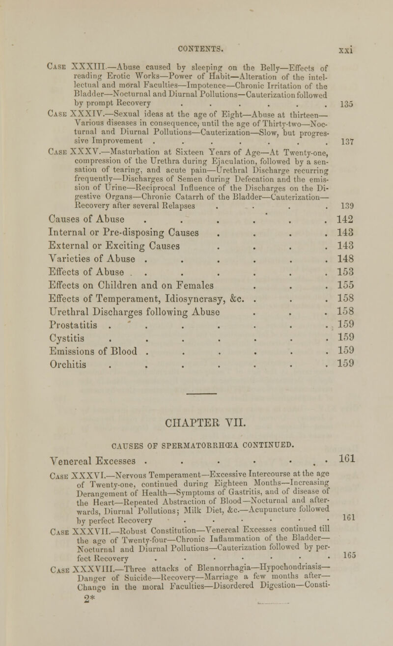Case XXXTTT.—Abuse caused by sleeping on the Belly—Effects of reading Erotic Works—Power of Habit—Alteration of the intel- lectual and moral Faculties—Impotence—Chronic Irritation of the Bladder—Nocturnal and Diurnal Pollutions—Cauterization followed by prompt Recovery Case XXXIV.—Sexual ideas at the age of Eight—Abuse at thirteen— Various diseases in consequence, until the age of Thirty-two—Noc- turnal and Diurnal Pollutions—Cauterization—Slow, but progres sive Improvement Case XXXV.—Masturbation at Sixteen Years of Age—At Twenty-one compression of the Urethra during Ejaculation, followed by a sen sation of tearing, and acute pain—Urethral Discharge recurring frequently—Discharges of Semen during Defecation and the emis sion of Urine—Reciprocal Influence of the Discharges on the Dl gestive Organs—Chronic Catarrh of the Bladder—Cauterization— Recovery after several Relapses Causes of Abuse Internal or Pre-disposing Causes External or Exciting Causes Varieties of Abuse . Effects of Abuse . Effects on Children and on Females Effects of Temperament, Idiosyncrasy, &c. Urethral Discharges following Abuse Prostatitis .... Cystitis .... Emissions of Blood . Orchitis .... xxi 135 137 139 142 143 143 148 153 155 158 158 159 159 159 159 CHAPTER VII. CAUSES OF SPERMATORRHEA CONTINUED. Venereal Excesses . . • • . • Case XXXVI.—Nervous Temperament—Excessive Intercourse at the a<re of Twenty-one, continued during Eighteen Months—Increasing Derangement of Health—Symptoms of Gastritis, and of disease of the Heart—Repeated Abstraction of Blood—Nocturnal and after- wards, Diurnal Pollutions; Milk Diet, &c—Acupuncture followed by perfect Recovery . Case XXXVII.—Robust Constitution—Venereal Excesses continued till the a<*e of Twenty-four—Chronic Inflammation of the Bladder— Nocturnal and Diurnal Pollutions—Cauterization followed by per- fect Recovery . CASE XXXVIII.—Three attacks of Blennorrhagia—Hypochondriasis— Danger of Suicide—Recovery—Marriage a few months after- Change in the moral Faculties—Disordered Digestion—Consti- 2* 161 161 165