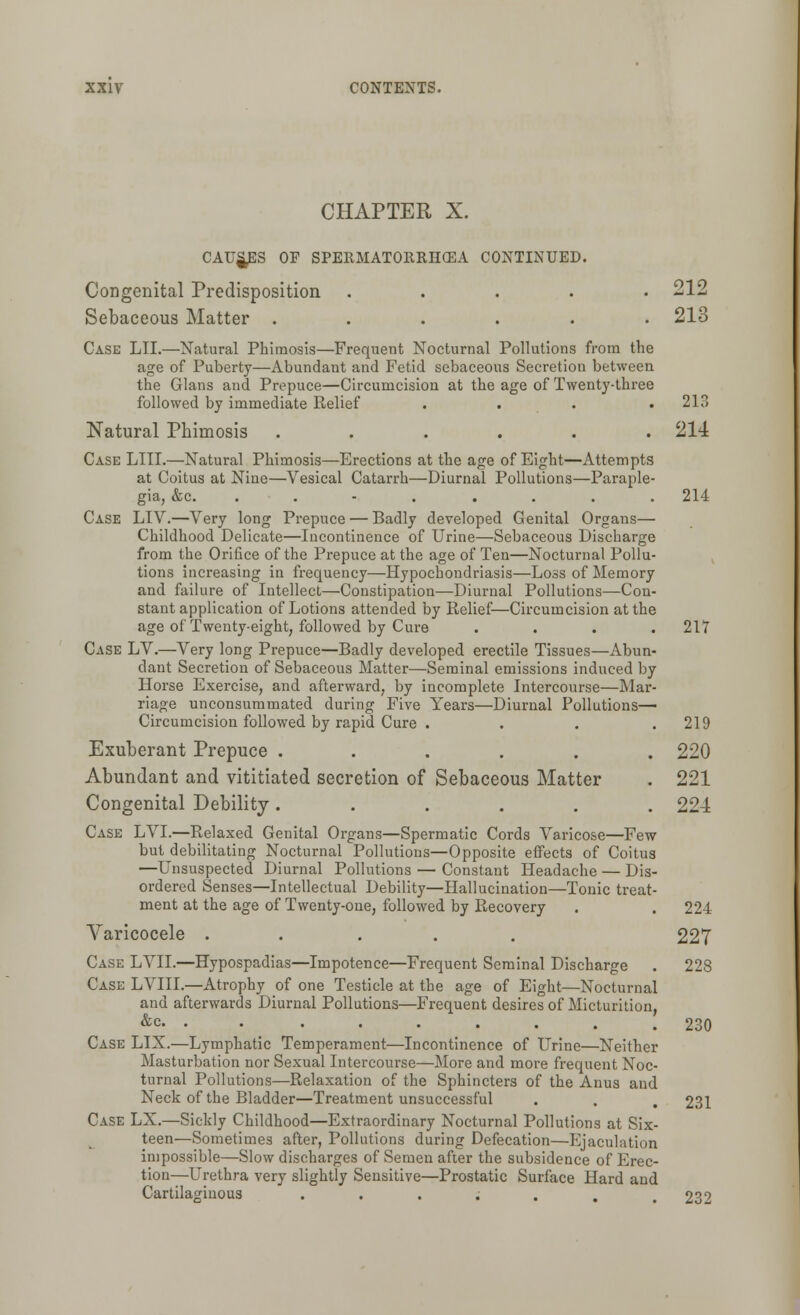 CHAPTER X. CAUSES OF SPERMATORRHOEA CONTINUED. Congenital Predisposition ..... 212 Sebaceous Matter ...... 213 Case LII.—Natural Phimosis—Frequent Nocturnal Pollutions from the age of Puberty—Abundant and Fetid sebaceous Secretion between the Glans and Prepuce—Circumcision at the age of Twenty-three followed by immediate Relief . . . .213 Natural Phimosis ...... 214 Case LIII.—Natural Phimosis—Erections at the age of Eight—Attempts at Coitus at Nine—Vesical Catarrh—Diurnal Pollutions—Paraple- gia, &c. ........ 214 Case LIV.—Very long Prepuce — Badly developed Genital Organs— Childhood Delicate—Incontinence of Urine—Sebaceous Discharge from the Orifice of the Prepuce at the age of Ten—Nocturnal Pollu- tions increasing in frequency—Hypochondriasis—Loss of Memory and failure of Intellect—Constipation—Diurnal Pollutions—Con- stant application of Lotions attended by Relief—Circumcision at the age of Twenty-eight, followed by Cure .... 217 Case LV.—Very long Prepuce—Badly developed erectile Tissues—Abun- dant Secretion of Sebaceous Matter—Seminal emissions induced by Horse Exercise, and afterward, by incomplete Intercourse—Mar- riage unconsummated during Five Years—Diurnal Pollutions- Circumcision followed by rapid Cure . . . .219 Exuberant Prepuce ...... 220 Abundant and vititiated secretion of Sebaceous Matter . 221 Congenital Debility ...... 224 Case LVI.—Relaxed Genital Organs—Spermatic Cords Varicose—Few but debilitating Nocturnal Pollutions—Opposite effects of Coitus —Unsuspected Diurnal Pollutions — Constant Headache — Dis- ordered Senses—Intellectual Debility—Hallucination—Tonic treat- ment at the age of Twenty-one, followed by Recovery . . 224 Varicocele ..... 227 Case LVII.—Hypospadias—Impotence—Frequent Seminal Discharge . 228 Case LVIII.—Atrophy of one Testicle at the age of Eight—Nocturnal and afterwards Diurnal Pollutions—Frequent desires of Micturition, &c • 230 Case LIX.—Lymphatic Temperament—Incontinence of Urine—Neither Masturbation nor Sexual Intercourse—More and more frequent Noc- turnal Pollutions—Relaxation of the Sphincters of the Anus and Neck of the Bladder—Treatment unsuccessful . . . 231 Case LX.—Sickly Childhood—Extraordinary Nocturnal Pollutions at Six- teen—Sometimes after, Pollutions during Defecation—Ejaculation impossible—Slow discharges of Semen after the subsidence of Erec- tion—Urethra very slightly Sensitive—Prostatic Surface Hard and Cartilaginous ...;.., 232