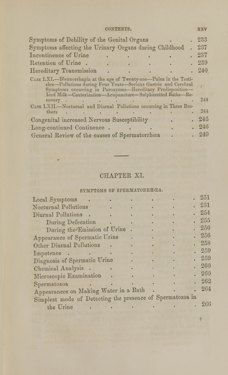 Symptoms of Debility of the Genital Organs Symptoms affecting the Urinary Organs during Childhood . Incontinence of Urine ..... Retention of Urine ...... Hereditary Transmission . Case LXI.—Blennorrhagia at the age of Twenty-one—Pains in the Testi- cles—Pollutions during Four Years—Serious Gastric and Cerebral Symptoms occurring in Paroxysms—Hereditary Predisposition— Iced Milk—Cauterization—Acupuncture—Sulphuretted Baths—Re- covery ...... Case LXII.—Nocturnal and Diurnal Pollutions occurring in Three Bro thers ...... Congenital increased Nervous Susceptibility Long-continued Continence . General Review of the causes of Spermatorrhoea 233 237 237 239 240 240 241 245 246 249 CHAPTER XL SYMPTOMS OF SPERMATORRHOEA. Local Symptoms Nocturnal Pollutions Diurnal Pollutions . During Defecation During the'Emission of Urine Appearance of Spermatic Urine Other Diurnal Pollutions Impotence . Diagnosis of Spermatic Urine Chemical Analysis . Microscopic Examination Spermatozoa Appearances on Making Water in a Bath Simplest mode of Detecting the presence of Spermatozoa in the Urine . 251 251 254 255 256 256 258 259 259 260 260 262 264 266