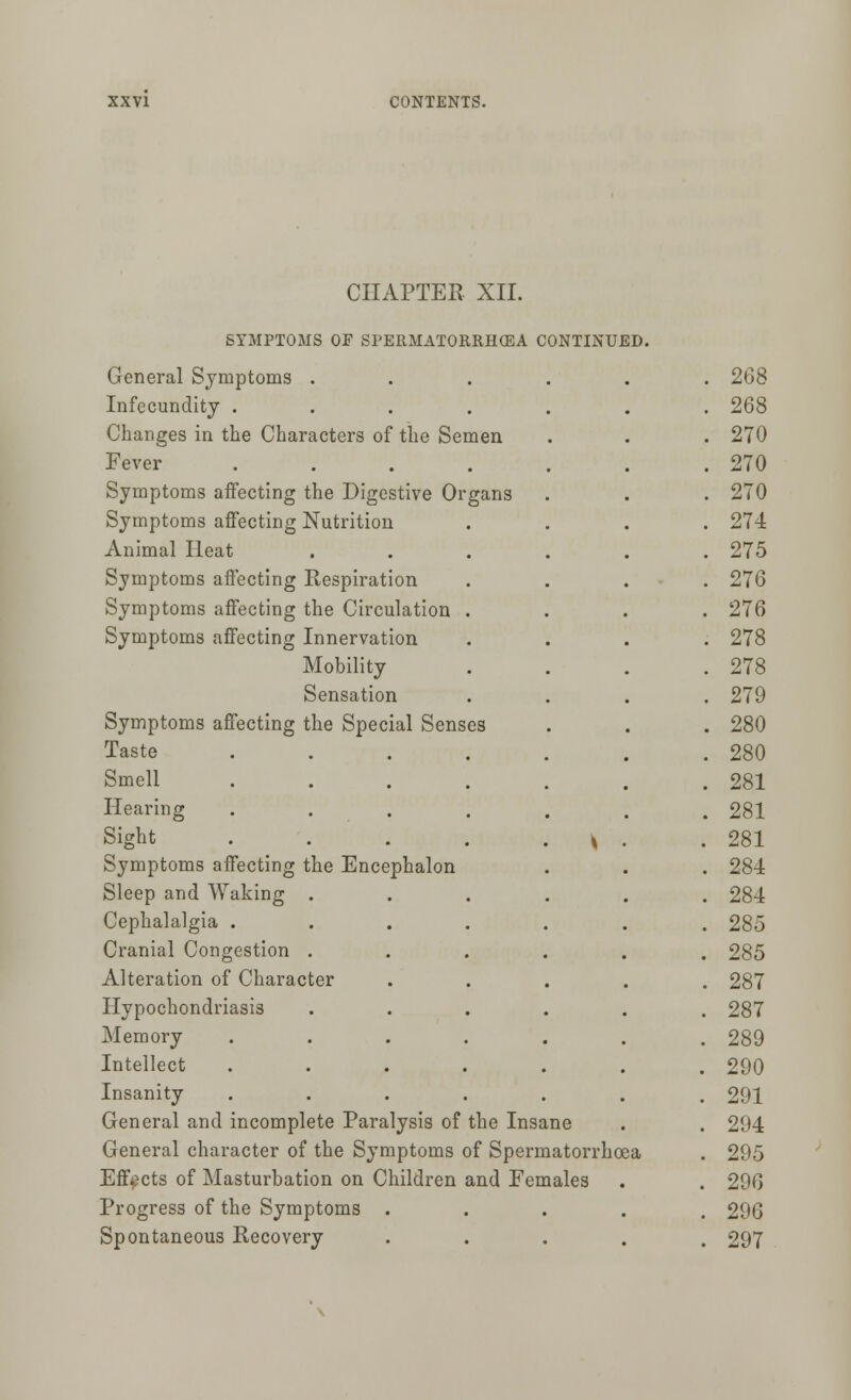 CHAPTER XII. SYMPTOMS OF SPERMATORRHEA CONTINUED. General Symptoms . . 268 Infecundity .... . 268 Changes in the Characters of the Semen . 270 Fever .... . 270 Symptoms affecting the Digestive Organs . 270 Symptoms affecting Nutrition . 274 Animal Heat . 275 Symptoms affecting Respiration . 276 Symptoms affecting the Circulation . . 276 Symptoms affecting Innervation . 278 Mobility . 278 Sensation . 279 Symptoms affecting the Special Senses . 280 Taste .... . 280 Smell .... . 281 Hearing .... . 281 Sight ..... * . .281 Symptoms affecting the Encephalon . 284 Sleep and Waking . . 284 Cephalalgia ..... . 285 Cranial Congestion .... . 285 Alteration of Character . 287 Hypochondriasis .... . 287 Memory ..... . 289 Intellect ..... . 290 Insanity ..... . 291 General and incomplete Paralysis of the Insa ne . . 294 General character of the Symptoms of Spern latorrhoea . 295 Effects of Masturbation on Children and Feu tales . . 296 Progress of the Symptoms . . 296 Spontaneous Recovery . 297