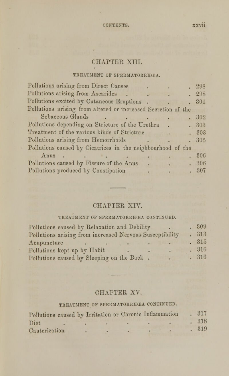 CHAPTER XIII. TREATMENT OF SPERMATORRHEA. Pollutions arising from Direct Causes . . . 298 Pollutions arising from Ascarides .... 298 Pollutions excited by Cutaneous Eruptions . . . 301 Pollutions arising from altered or increased Secretion of the Sebaceous Glands ..... 302 Pollutions depending on Stricture of the Urethra . . 303 Treatment of the various kinds of Stricture . . 303 Pollutions arising from Hemorrhoids . . . 305 Pollutions caused by Cicatrices in the neighbourhood of the Anus . . . . . . .306 Pollutions caused by Fissure of the Anus . . . 30G Pollutions produced by Constipation . . . 307 CHAPTER XIV. TREATMENT OF SPERMATORRHOEA CONTINUED. Pollutions caused by Relaxation and Debility . . 309 Pollutions arising from increased Nervous Susceptibility . 313 Acupuncture ...... 315 Pollutions kept up by Habit .... 316 Pollutions caused by Sleeping on the Back . . . 316 CHAPTER XV. TREATMENT OF SPERMATORRHOEA CONTINUED. Pollutions caused by Irritation or Chronic Inflammation . 317 Diet . . • • • • • 318 Cauterization ....•• 31J