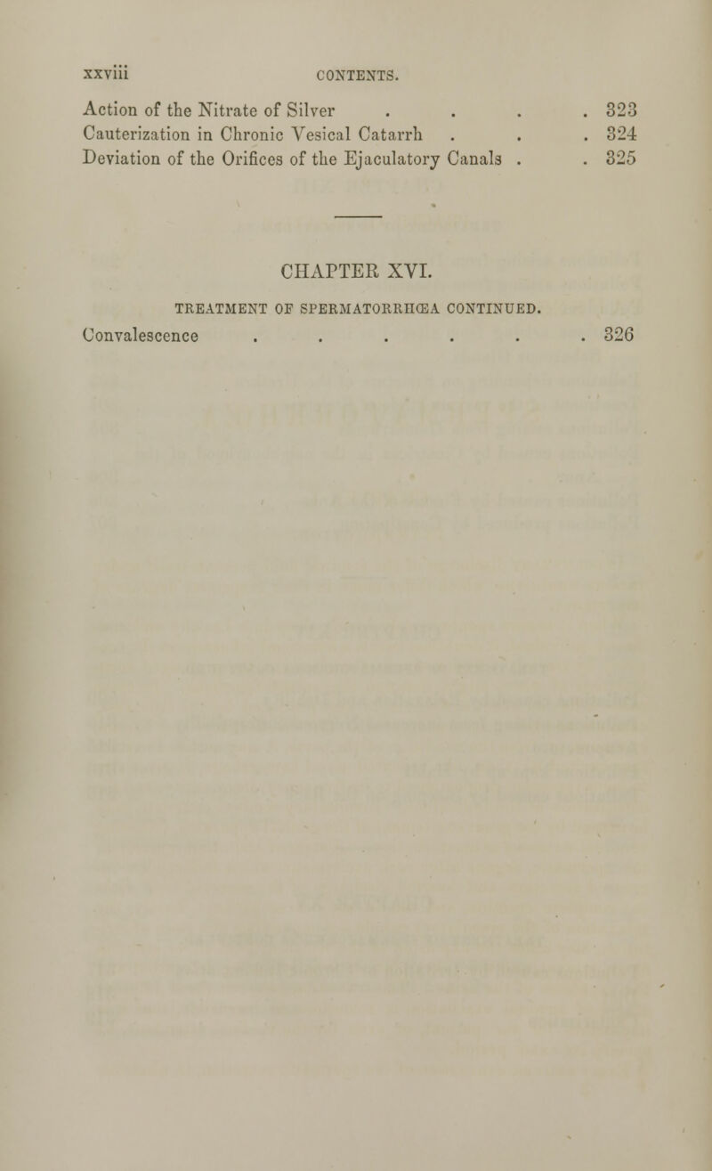 Action of the Nitrate of Silver . . . .323 Cauterization in Chronic Vesical Catarrh . . . 324 Deviation of the Orifices of the Ejaculatory Canals . . 325 CHAPTER XVI. TREATMENT OF SPERMATORRHEA CONTINUED. Convalescence ...... 326