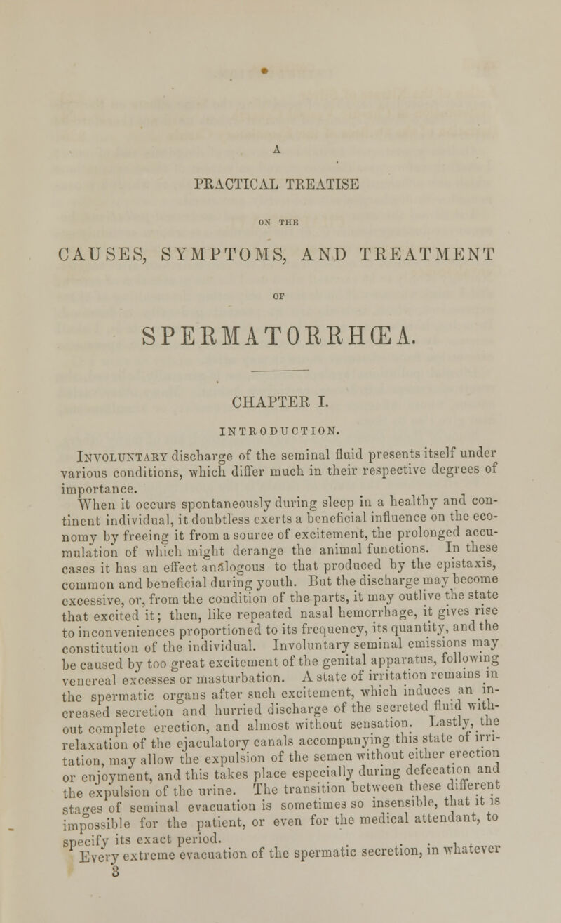 PRACTICAL TREATISE CAUSES, SYMPTOMS, AND TREATMENT SPERMATORRHOEA. CHAPTER I. INTRODUCTION. Involuntary discharge of the seminal fluid presents itself under various conditions, which differ much in their respective degrees of importance. When it occurs spontaneously during sleep in a healthy and con- tinent individual, it doubtless exerts a beneficial influence on the eco- nomy by freeing it from a source of excitement, the prolonged accu- mulation of winch might derange the animal functions. In these cases it has an effect analogous to that produced by the epistaxis, common and beneficial during youth. But the discharge may become excessive, or, from the condition of the parts, it may outlive the state that excited it; then, like repeated nasal hemorrhage, it gives rise to inconveniences proportioned to its frequency, its quantity, and the constitution of the individual. Involuntary seminal emissions may be caused by too great excitement of the genital apparatus, following venereal excesses or masturbation. A state of irritation remains in the spermatic organs after such excitement, which induces an in- creased secretion and hurried discharge of the secreted fluid with- out complete erection, and almost without sensation. Lastly, the relaxation of the ejaculatory canals accompanying this state ot irri- tation, may allow the expulsion of the semen without either erection or enjoyment, and this takes place especially during defecation and the expulsion of the urine. The transition between these different Stages of seminal evacuation is sometimes so insensible, that it is impossible for the patient, or even for the medical attendant, to specify its exact period. _ . 'Every extreme evacuation of the spermatic secretion, in wnate\ei 3