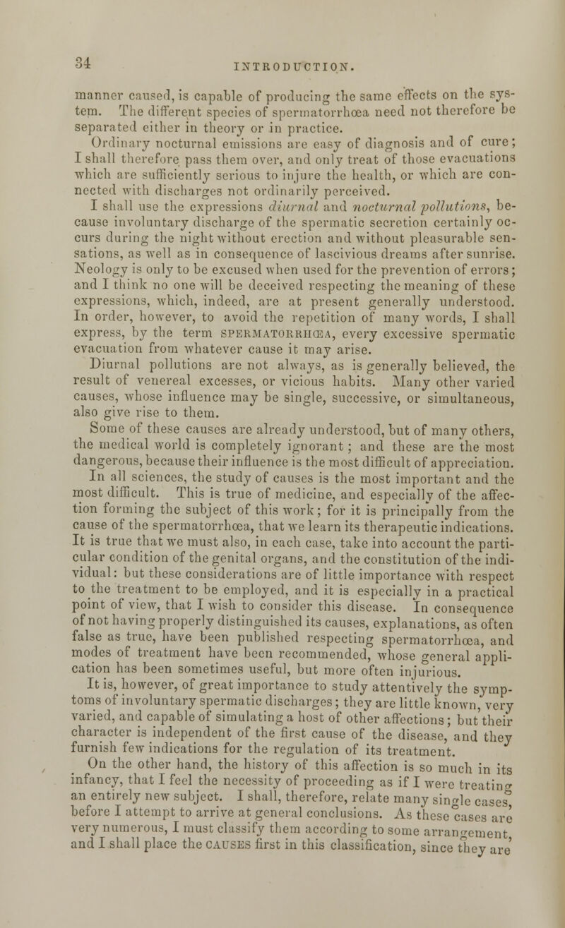 manner caused, is capable of producing the same effects on the sys- tem. The different species of spermatorrhoea need not therefore be separated either in theory or in practice. Ordinary nocturnal emissions are easy of diagnosis and of cure; I shall therefore pass them over, and only treat of those evacuations which are sufficiently serious to injure the health, or which are con- nected with discharges not ordinarily perceived. I shall use the expressions diurnal and nocturnal pollutions, be- cause involuntary discharge of the spermatic secretion certainly oc- curs during the night without erection and without pleasurable sen- sations, as well as in consequence of lascivious dreams after sunrise. Neology is only to be excused when used for the prevention of errors; and I think no one will be deceived respecting the meaning of these expressions, which, indeed, are at present generally understood. In order, however, to avoid the repetition of many words, I shall express, by the term spermatorrhoea, every excessive spermatic evacuation from whatever cause it may arise. Diurnal pollutions are not always, as is generally believed, the result of venereal excesses, or vicious habits. Many other varied causes, whose influence may be single, successive, or simultaneous, also give rise to them. Some of these causes are already understood, but of many others, the medical world is completely ignorant; and these are the most dangerous, because their influence is the most difficult of appreciation. In all sciences, the study of causes is the most important and the most difficult. This is true of medicine, and especially of the affec- tion forming the subject of this work; for it is principally from the cause of the spermatorrhoea, that we learn its therapeutic indications. It is true that we must also, in each case, take into account the parti- cular condition of the genital organs, and the constitution of the indi- vidual: but these considerations are of little importance with respect to the treatment to be employed, and it is especially in a practical point of view, that I wish to consider this disease. In consequence of not having properly distinguished its causes, explanations, as often false as true, have been published respecting spermatorrhoea, and modes of treatment have been recommended, whose general appli- cation has been sometimes useful, but more often injurious. It is, however, of great importance to study attentively the symp- toms of involuntary spermatic discharges; they are little known, very varied, and capable of simulating a host of other affections; but'their character is independent of the first cause of the disease, and they furnish few indications for the regulation of its treatment. On the other hand, the history of this affection is so much in its infancy, that I feel the necessity of proceeding as if I were treating an entirely new subject. I shall, therefore, relate many single cases' before I attempt to arrive at general conclusions. As these cases are very numerous, I must classify them according to some arrangement and I shall place the causes first in this classification, since they are'