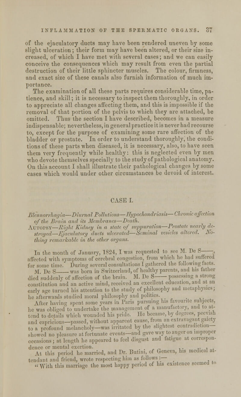 of the ejaculatory ducts may have been rendered uneven by some slight ulceration ; their form may have been altered, or their size in- creased, of which I have met with several cases; and we can easily conceive the consequences which may result from even the partial destruction of their little sphincter muscles. The colour, firmness, and exact size of these canals also furnish information of much im- portance. The examination of all these parts requires considerable time, pa- tience, and skill; it is necessary to inspect them thoroughly, in order to appreciate all changes affecting them, and this is impossible if the removal of that portion of the pelvis to which they are attached, be omitted. Thus the section I have described, becomes in a measure indispensable; nevertheless, in general practice it is never had recourse to, except for the purpose of examining some rare affection of the bladder or prostate. In order to understand thoroughly, the condi- tions of these parts when diseased, it is necessary, also, to have seen them very frequently while healthy: this is neglected even by men who devote themselves specially to the study of pathological anatomy. On this account I shall illustrate their pathological changes by some cases which would under other circumstances be devoid of interest. CASE I. Blennorrhagia—Diurnal Pollutions—Hypochondriasis— Chronic affection of the Brain and its Membranes—Death. Autopsy—Right Kidney in a state of suppuration—Prostate nearly de- stroyed—Ejaculatory duets ulcerated—Seminal vesicles altered. No- thing remarkable in the other organs. In the month of January, 1824, I was requested to see M. De S- affected with symptoms of cerebral congestion, from which he had suffered for some time. During several consultations I gathered the following facts. M l)c S was born in Switzerland, of healthy parents, and his father died suddenly of affection of the brain. M. De S possessing a strong- constitution and an active mind, received an excellent education, and at an early age turned his attention to the study of philosophy and metaphysics; he afterwards studied moral philosophy and politics. _ \fter having spent some years in Paris pursuing his favourite subjects, he was obliged to undertake the management of a manufactory, and to at- tend to details which wounded his pride. He became, by degrees, peevish and capricious—passed, without apparent cause, from an extravagant gaiety to a profound melancholy—was irritated by the slightest contradiction- showed no pleasure at fortunate events—and gave way to anger on improper ions ; at length he appeared to feel disgust and fatigue at correspon- dence or mental exertion. . At this period he married, and Dr. Butini, of Geneva, his medical at- lant and friend, wrote respecting him as follows :— > « With this marriage the most happy period of Ins existence seemed to