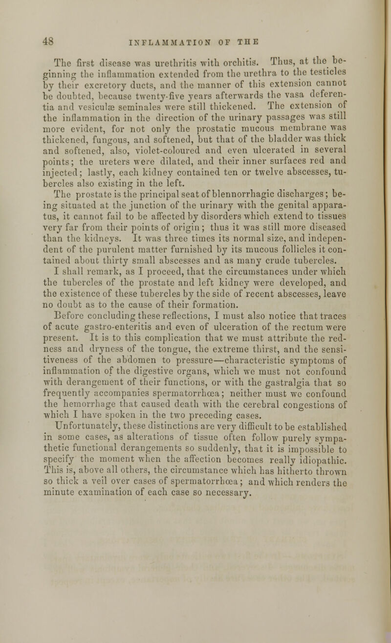 The first disease was urethritis with orchitis. Thus, at the be- ginning the inflammation extended from the urethra to the testicles by their excretory ducts, and the manner of this extension cannot be doubted, because twenty-five years afterwards the vasa deferen- tia and vesiculae seminales were still thickened. The extension of the inflammation in the direction of the urinary passages was still more evident, for not only the prostatic mucous membrane was thickened, fungous, and softened, but that of the bladder was thick and softened, also, violet-coloured and even ulcerated in several points; the ureters were dilated, and their inner surfaces red and injected; lastly, each kidney contained ten or twelve abscesses, tu- bercles also existing in the left. The prostate is the principal seat of blennorrhagic discharges; be- ing situated at the junction of the urinary with the genital appara- tus, it cannot fail to be affected by disorders which extend to tissues very far from their points of origin; thus it was still more diseased than the kidneys. It was three times its normal size, and indepen- dent of the purulent matter furnished by its mucous follicles it con- tained about thirty small abscesses and as many crude tubercles. I shall remark, as I proceed, that the circumstances under which the tubercles of the prostate and left kidney were developed, and the existence of these tubercles by the side of recent abscesses, leave no doubt as to the cause of their formation. Before concluding these reflections, I must also notice that traces of acute gastro-enteritis and even of ulceration of the rectum were present. It is to this complication that we must attribute the red- ness and dryness of the tongue, the extreme thirst, and the sensi- tiveness of the abdomen to pressure—characteristic symptoms of inflammation of the digestive organs, which we must not confound with derangement of their functions, or with the gastralgia that so frequently accompanies spermatorrhoea; neither must we confound the hemorrhage that caused death with the cerebral congestions of which I have spoken in the two preceding cases. Unfortunately, these distinctions are very difficult to be established in some cases, as alterations of tissue often follow purely sympa- thetic functional derangements so suddenly, that it is impossible to specify the moment when the affection becomes really idiopathic. This is, above all others, the circumstance which has hitherto thrown so thick a veil over cases of spermatorrhoea; and which renders the minute examination of each case so necessary.