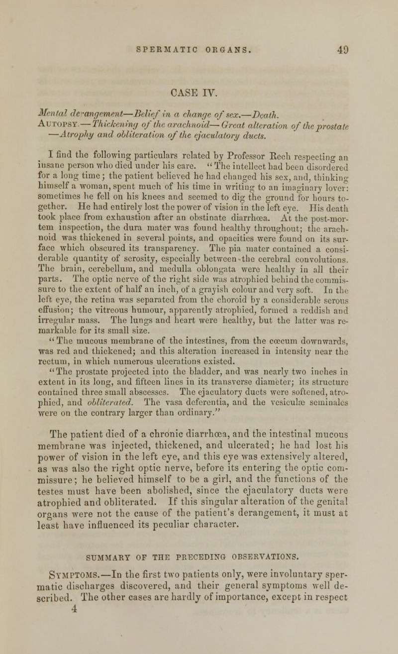 CASE IV. Mental derangement—Belief In a change of sex.—Death. Autopsy. — Thickening of the arachnoid—Great alteration of the prostate —Atrophy and obliteration of the ejaculalory ducts. I find the following particulars related by Professor Rech respecting an insane person who died under his care.  The intellect had been disordered for a long time; the patient believed he had changed his sex, and, thinking himself a woman, spent much of his time in writing to an imaginary lover: sometimes he fell on his knees and seemed to dig the ground for hours to- gether. He had entirely lost the power of vision in the left eye. His death took place from exhaustion after an obstinate diarrhoea. At the post-mor- tem inspection, the dura mater was found healthy throughout; the arach- noid was thickened in several points, and opacities were found on its sur- face which obscured its transparency. The pia mater contained a consi- derable quantity of serosity, especially between-the cerebral convolutions. The brain, cerebellum, and medulla oblongata were healthy in all their parts. The optic nerve of the right side was atrophied behind the commis- sure to the extent of half an inch, of a grayish colour and very soft. In the left eye, the retina was separated from the choroid by a considerable serous effusion; the vitreous humour, apparently atrophied, formed a reddish and irregular mass. The lungs and heart were healthy, but the latter was re- markable for its small size. The mucous membrane of the intestines, from the coecum downwards, was red and thickened; and this alteration increased in intensity near the rectum, in which numerous ulcerations existed. The prostate projected into the bladder, and was nearly two inches in extent in its long, and fifteen lines in its transverse diameter; its structure contained three small abscesses. The ejaculatory ducts were softened, atro- phied, and obliterated. The vasa deferentia, and the vesiculm seminales were on the contrary larger than ordinary. The patient died of a chronic diarrhoea, and the intestinal mucous membrane was injected, thickened, and ulcerated; he had lost his power of vision in the left eye, and this eye was extensively altered, as was also the right optic nerve, before its entering the optic com- missure; he believed himself to be a girl, and the functions of the testes must have been abolished, since the ejaculatory ducts were atrophied and obliterated. If this singular alteration of the genital organs were not the cause of the patient's derangement, it must at least have influenced its peculiar character. SUMMARY OF THE PRECEDING OBSERVATIONS. Symptoms.—In the first two patients only, were involuntary sper- matic discharges discovered, and their general symptoms well de- scribed. The other cases are hardly of importance, except in respect 4
