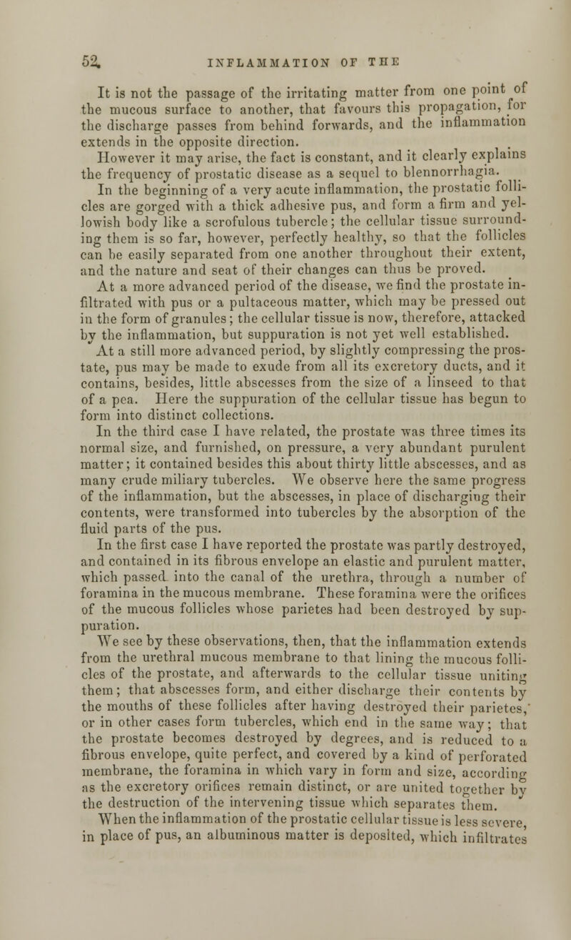 It is not the passage of the irritating matter from one point of the mucous surface to another, that favours this propagation, for the discharge passes from behind forwards, and the inflammation extends in the opposite direction. However it may arise, the fact is constant, and it clearly explains the frequency of prostatic disease as a sequel to blennorrhagia. In the beginning of a very acute inflammation, the prostatic folli- cles are gorged with a thick adhesive pus, and form a firm and yel- lowish body like a scrofulous tubercle; the cellular tissue surround- ing them is so far, however, perfectly healthy, so that the follicles can be easily separated from one another throughout their extent, and the nature and seat of their changes can thus be proved. At a more advanced period of the disease, we find the prostate in- filtrated with pus or a pultaceous matter, which may be pressed out in the form of granules; the cellular tissue is now, therefore, attacked by the inflammation, but suppuration is not yet well established. At a still more advanced period, by slightly compressing the pros- tate, pus may be made to exude from all its excretory ducts, and it contains, besides, little abscesses from the size of a linseed to that of a pea. Here the suppuration of the cellular tissue has begun to form into distinct collections. In the third case I have related, the prostate was three times its normal size, and furnished, on pressure, a very abundant purulent matter; it contained besides this about thirty little abscesses, and as many crude miliary tubercles. We observe here the same progress of the inflammation, but the abscesses, in place of discharging their contents, were transformed into tubercles by the absorption of the fluid parts of the pus. In the first case I have reported the prostate was partly destroyed, and contained in its fibrous envelope an elastic and purulent matter, which passed into the canal of the urethra, through a number of foramina in the mucous membrane. These foramina were the orifices of the mucous follicles whose parietes had been destroyed by sup- puration. We see by these observations, then, that the inflammation extends from the urethral mucous membrane to that lining the mucous folli- cles of the prostate, and afterwards to the cellular tissue uniting them; that abscesses form, and either discharge their contents by the mouths of these follicles after having destroyed their parietes,' or in other cases form tubercles, which end in the same way; that the prostate becomes destroyed by degrees, and is reduced to a fibrous envelope, quite perfect, and covered by a kind of perforated membrane, the foramina in which vary in form and size, according as the excretory orifices remain distinct, or are united together by the destruction of the intervening tissue which separates them. When the inflammation of the prostatic cellular tissue is less severe in place of pus, an albuminous matter is deposited, which infiltrates