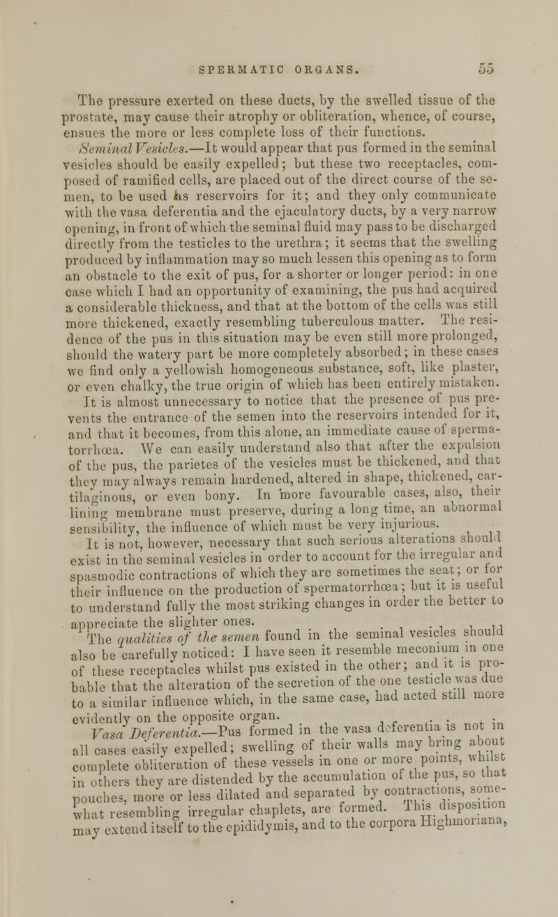 The pressure exerted on these ducts, by the swelled tissue of the prostate, may cause their atrophy or obliteration, whence, of course, ensues the more or less complete loss of their functions. Seminal Vesicles.—It would appear that pus formed in the seminal vesicles should be easily expelled ; but these two receptacles, com- posed of ramified cells, are placed out of the direct course of the se- men, to be used fes reservoirs for it; and they only communicate with the vasa deferentia and the ejaculatory ducts, by a very narrow opening, in front of which the seminal fluid may pass to be discharged directly from the testicles to the urethra; it seems that the swelling produced by inflammation may so much lessen this opening as to form an obstacle to the exit of pus, for a shorter or longer period: in one case which I had an opportunity of examining, the pus had acquired a considerable thickness, and that at the bottom of the cells was still more thickened, exactly resembling tuberculous matter. The resi- dence of the pus in this situation may be even still more prolonged, should the watery part be more completely absorbed; in these cases we find only a yellowish homogeneous substance, soft, like plaster, or even chalky, the true origin of which has been entirely mistaken. It is almost unnecessary to notice that the presence of pus pre- vents the entrance of the semen into the reservoirs intended for it, and that it becomes, from this alone, an immediate cause of sperma- torrhoea. We can easily understand also that after the expulsion of the pus, the parietes of the vesicles must be thickened, and that they may always remain hardened, altered in shape, thickened, car- tilaginous, or even bony. In more favourable cases, also, their lining membrane must preserve, during a long time, an abnormal sensibility, the influence of which must be very injurious. It is not, however, necessary that such serious alterations should exist in the seminal vesicles in order to account for the irregular and spasmodic contractions of which they are sometimes the seat; or for their influence on the production of spermatorrhoea; but it is useful to understand fully the most striking changes in order the better to appreciate the slighter ones. The qualities of the semen found in the seminal vesicles should also be carefully noticed: I have seen it resemble meconium m one of these receptacles whilst pus existed in the other; and it is pro- bable that the alteration of the secretion of the one testicle was due to a similar influence which, in the same case, had acted still more evidently on the opposite organ. *•%.„„* ;„ Vasa Deferentia.—Pub formed m the vasa deferentia is not in all cases easily expelled; swelling of their walls may bring about complete obliteration of these vessels in one or more points, whils in others they are distended by the accumulation of the pus, so that pouches, more or less dilated and separated by contractions, some- what resembling irregular chaplets, are formed. This disposition may extend itself to the epididymis, and to the corpora H.ghmonana,