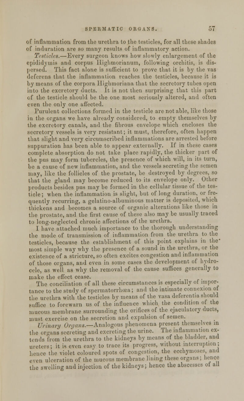 of inflammation from the urethra to the testicles, for all these shades of induration are so many results of inflammatory action. Testicles.—Every surgeon knows how slowly enlargement of the epididymis and corpus Highmorianum, following orchitis, is dis- persed. This fact alone is sufficient to prove that it is by the vas deferens that the inflammation reaches the testicles, because it is by mciins of the corpora Highmoriana that the secretory tubes open into the excretory ducts. It is not then surprising that this part of the testicle should be the one most seriously altered, and often even the only one affected. Purulent collections formed in the testicle are notable, like those in the organs we have already considered, to empty themselves by the excretory canals, and the fibrous envelope which encloses the secretory vessels is very resistant; it must, therefore, often happen that slight and very circumscribed inflammations are arrested before suppuration has been able to appear externally. If in these cases complete absorption do not take place rapidly, the thicker part of the pus may form tubercles, the presence of which will, in its turn, be a cause of new inflammation, and the vessels secreting the semen may, like the follicles of the prostate, be destroyed by degrees, so that the gland may become reduced to its envelope only. Other products besides pus may be formed in the cellular tissue of the tes- ticle; when the inflammation is slight, but of long duration, or fre- quently recurring, a gelatino-albuminous matter is deposited, which tliickens and becomes a source of organic alterations like those in the prostate, and the first cause of these also may be usually traced to long-neglected chronic affections of the urethra. I have attached much importance to the thorough understanding the mode of transmission of inflammation from the urethra to the testicles, because the establishment of this point explains in the' most simple way why the presence of a sound in the urethra, or the existence of a stricture, so often excites congestion and inflammation of those organs, and even in some cases the development of hydro- cele, as well as why the removal of the cause suffices generally to make the effect cease. The conciliation of all these circumstances is especially of impor- tance to the study of spermatorrhoea; and the intimate connexion of the urethra with the testicles by means of the vasa deferentia should suffice to forewarn us of the influence which, the condition of the mucous membrane surrounding the orifices of the ejaculatory ducts, must exercise on the secretion and expulsion of semen. Urinary Organs.—x\nalogous phenomena present themselves in the organs secreting and excreting the urine. The inflammation ex- tends from the urethra to the kidneys by means of the bladder, and ureters; it is even easy to trace its progress, without interruption; hence the violet coloured spots of congestion, the ecchymoses and even ulceration of the mucous membrane lining these organs; hence the swelling and injection of the kidneys; hence the abscesses of all