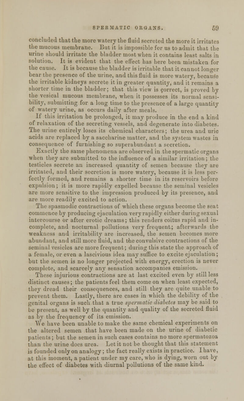 concluded that the more watery the fluid secreted the more it irritates the mucous membrane. But it is impossible for us to admit that the urine should irritate the bladder most when it contains least salts in solution. It is evident that the effect has here been mistaken for the cause. It is because the bladder is irritable that it cannot longer bear the presence of the urine, and this fluid is more watery, because the irritable kidneys secrete it in greater quantity, and it remains a shorter time in the bladder; that this view is correct, is proved by the vesical mucous membrane, when it possesses its normal sensi- bility, submitting for a long time to the presence of a large quantity of watery urine, as occurs daily after meals. If this irritation be prolonged, it may produce in the end a kind of relaxation of the secreting vessels, and degenerate iuto diabetes. The urine entirely loses its chemical characters; the urea and uric acids are replaced by a saccharine matter, and the system wastes in consequence of furnishing so superabundant a secretion. Exactly the same phenomena are observed in the spermatic organs when they are submitted to the influence of a similar irritation ; the testicles secrete an increased quantity of semen because they are irritated, and their secretion is more watery, because it is less per- fectly formed, and remains a shorter time in its reservoirs before expulsion; it is more rapidly expelled because the seminal vesicles are more sensitive to the impression produced by its presence, and are more readily excited to action. The spasmodic contractions of which these organs become the seat commence by producing ejaculation very rapidly either daring sexual intercourse or after erotic dreams; this renders coitus rapid and in- complete, and nocturnal pollutions very frequent.; afterwards the weakness and irritability are increased, the semen becomes more abundant, and still more fluid, and the convulsive contractions of the seminal vesicles are more frequent; during this state the approach of a female, or even a lascivious idea may suffice to excite ejaculation; but the semen is no longer projected with energy, erection is never complete, and scarcely any sensation accompanies emission. These injurious contractions are at last excited even by still less distinct causes; the patients feel them come on when least expected, they dread their consequences, and still they are quite unable to prevent them. Lastly, there are cases in which the debility of the genital organs is such that a true spermatic diabetes may be said to be present, as well by the quantity and quality of the secreted fluid as by the frequency of its emission. Yv'e have been unable to make the same chemical experiments on the altered semen that have been made on the urine of diabetic patients; but the semen in such cases contains no more spermatozoa than the urine does urea. Let it not be thought that this statement is founded only on analogy; the fact really exists in practice. I have, at this moment, a patient under my care, who is dying, worn out by the effect of diabetes with diurnal pollutions of the same kind.