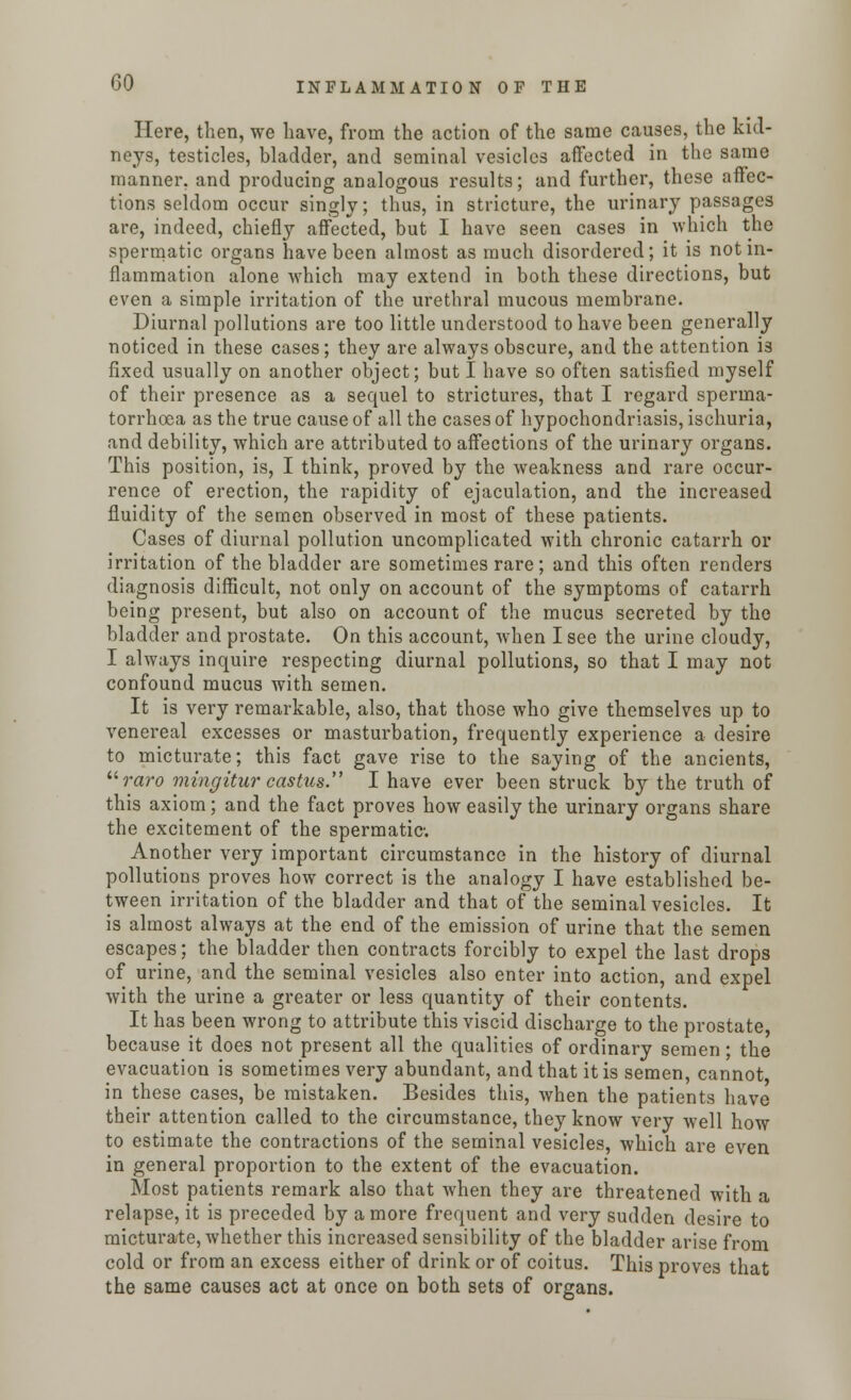 Here, then, we have, from the action of the same causes, the kid- neys, testicles, bladder, and seminal vesicles affected in the same manner, and producing analogous results; and further, these affec- tions seldom occur singly; thus, in stricture, the urinary passages are, indeed, chiefly affected, but I have seen cases in which the spermatic organs have been almost as much disordered; it is not in- flammation alone which may extend in both these directions, but even a simple irritation of the urethral mucous membrane. Diurnal pollutions are too little understood to have been generally noticed in these cases; they are always obscure, and the attention is fixed usually on another object; but I have so often satisfied myself of their presence as a sequel to strictures, that I regard sperma- torrhoea as the true cause of all the cases of hypochondriasis, ischuria, and debility, which are attributed to affections of the urinary organs. This position, is, I think, proved by the weakness and rare occur- rence of erection, the rapidity of ejaculation, and the increased fluidity of the semen observed in most of these patients. Cases of diurnal pollution uncomplicated with chronic catarrh or irritation of the bladder are sometimes rare; and this often renders diagnosis difficult, not only on account of the symptoms of catarrh being present, but also on account of the mucus secreted by the bladder and prostate. On this account, when I see the urine cloudy, I always inquire respecting diurnal pollutions, so that I may not confound mucus with semen. It is very remarkable, also, that those who give themselves up to venereal excesses or masturbation, frequently experience a desire to micturate; this fact gave rise to the saying of the ancients, retro mingitur castics. I have ever been struck by the truth of this axiom; and the fact proves how easily the urinary organs share the excitement of the spermatic Another very important circumstance in the history of diurnal pollutions proves how correct is the analogy I have established be- tween irritation of the bladder and that of the seminal vesicles. It is almost always at the end of the emission of urine that the semen escapes; the bladder then contracts forcibly to expel the last drops of urine, and the seminal vesicles also enter into action, and expel with the urine a greater or less quantity of their contents. It has been wrong to attribute this viscid discharge to the prostate, because it does not present all the qualities of ordinary semen; the evacuation is sometimes very abundant, and that it is semen, cannot in these cases, be mistaken. Besides this, when the patients have their attention called to the circumstance, they know very well how to estimate the contractions of the seminal vesicles, which are even in general proportion to the extent of the evacuation. Most patients remark also that when they are threatened with a relapse, it is preceded by a more frequent and very sudden desire to micturate, whether this increased sensibility of the bladder arise from cold or from an excess either of drink or of coitus. This proves that the same causes act at once on both sets of organs.