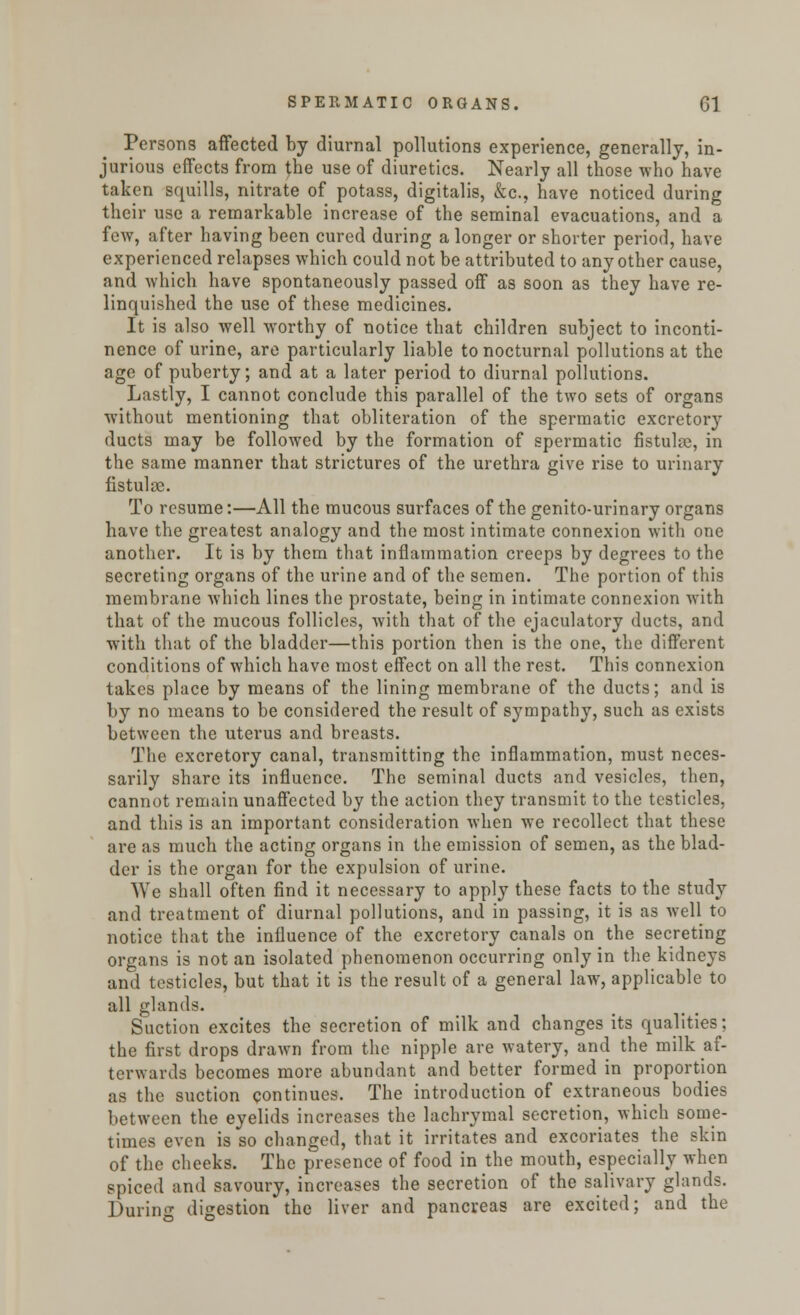 Persons affected by diurnal pollutions experience, generally, in- jurious effects from the use of diuretics. Nearly all those who have taken squills, nitrate of potass, digitalis, &c, have noticed during their use a remarkable increase of the seminal evacuations, and a few, after having been cured during a longer or shorter period, have experienced relapses which could not be attributed to any other cause, and which have spontaneously passed off as soon as they have re- linquished the use of these medicines. It is also well worthy of notice that children subject to inconti- nence of urine, are particularly liable to nocturnal pollutions at the age of puberty; and at a later period to diurnal pollutions. Lastly, I cannot conclude this parallel of the two sets of organs without mentioning that obliteration of the spermatic excretory ducts may be followed by the formation of spermatic fistula, in the same manner that strictures of the urethra give rise to urinary fistulas. To resume:—All the mucous surfaces of the genito-urinary organs have the greatest analogy and the most intimate connexion with one another. It is by them that inflammation creeps by degrees to the secreting organs of the urine and of the semen. The portion of this membrane which lines the prostate, being in intimate connexion with that of the mucous follicles, with that of the ejaculatory ducts, and with that of the bladder—this portion then is the one, the different conditions of which have most effect on all the rest. This connexion takes place by means of the lining membrane of the ducts; and is by no means to be considered the result of sympathy, such as exists between the uterus and breasts. The excretory canal, transmitting the inflammation, must neces- sarily share its influence. The seminal ducts and vesicles, then, cannot remain unaffected by the action they transmit to the testicles, and this is an important consideration when we recollect that these are as much the acting organs in the emission of semen, as the blad- der is the organ for the expulsion of urine. We shall often find it necessary to apply these facts to the study and treatment of diurnal pollutions, and in passing, it is as well to notice that the influence of the excretory canals on the secreting organs is not an isolated phenomenon occurring only in the kidneys and testicles, but that it is the result of a general law, applicable to all glands. Suction excites the secretion of milk and changes its qualities; the first drops drawn from the nipple are watery, and the milk af- terwards becomes more abundant and better formed in proportion as the suction continues. The introduction of extraneous bodies between the eyelids increases the lachrymal secretion, which some- times even is so changed, that it irritates and excoriates the skin of the cheeks. The presence of food in the mouth, especially when spiced and savoury, increases the secretion of the salivary glands. During digestion the liver and pancreas are excited; and the