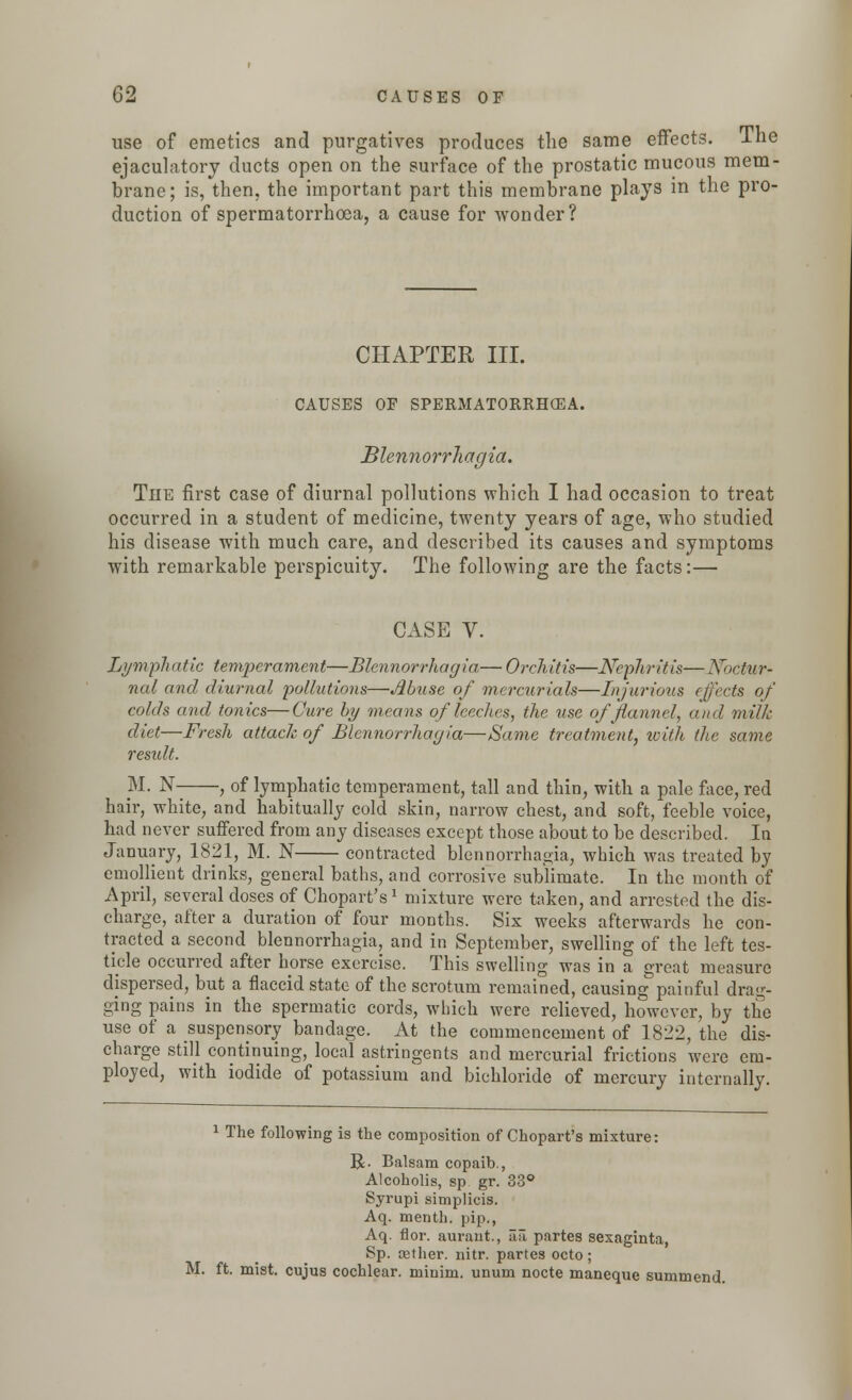 use of emetics and purgatives produces the same effects. The ejaculatory ducts open on the surface of the prostatic mucous mem- brane; is, then, the important part this membrane plays in the pro- duction of spermatorrhoea, a cause for wonder? CHAPTER III. CAUSES OF SPERMATORRHOEA. Blennorrliagia. The first case of diurnal pollutions which I had occasion to treat occurred in a student of medicine, twenty years of age, who studied his disease with much care, and described its causes and symptoms with remarkable perspicuity. The following are the facts:— CASE V. Lymphatic temperament—Blennorrliagia— Orchitis—Nephritis— Nbctur* nal and diurnal pollutions—Muse of mercurials—Injurious effects of colds and tonics—Cure by means of leeches, the use of flannel, and milk diet—Fresh attach of Blennorrhagia—Same treatment, with the same result. M. N , of lymphatic temperament, tall and thin, with a pale face, red hair, white, and habitually cold skin, narrow chest, and soft, feeble voice, had never suffered from any diseases except those about to be described. In January, 1821, M. N contracted blennorrhagia, which was treated by emollient drinks, general baths, and corrosive sublimate. In the month of April, several doses of Chopart's1 mixture were taken, and arrested the dis- charge, after a duration of four months. Six weeks afterwards he con- tracted a second blennorrhagia, and in September, swelling of the left tes- ticle occurred after horse exercise. This swelling was in a great measure dispersed, but a flaccid state of the scrotum remained, causing painful drag- ging pains in the spermatic cords, which were relieved, however, by the use of a suspensory bandage. At the commencement of 1822, the dis- charge still continuing, local astringents and mercurial frictions were em- ployed, with iodide of potassium and bichloride of mercury internally. 1 The following is the composition of Chopart's mixture: R. Balsam copaib., Alcoholis, sp gr. 33° Syrupi simplicis. Aq. menth. pip., Aq. flor. aurant., aa partes sexaginta, Sp. cether. nitr. partes octo; M. ft. mist, cujus cochlear, minim, unum nocte maneque summend.
