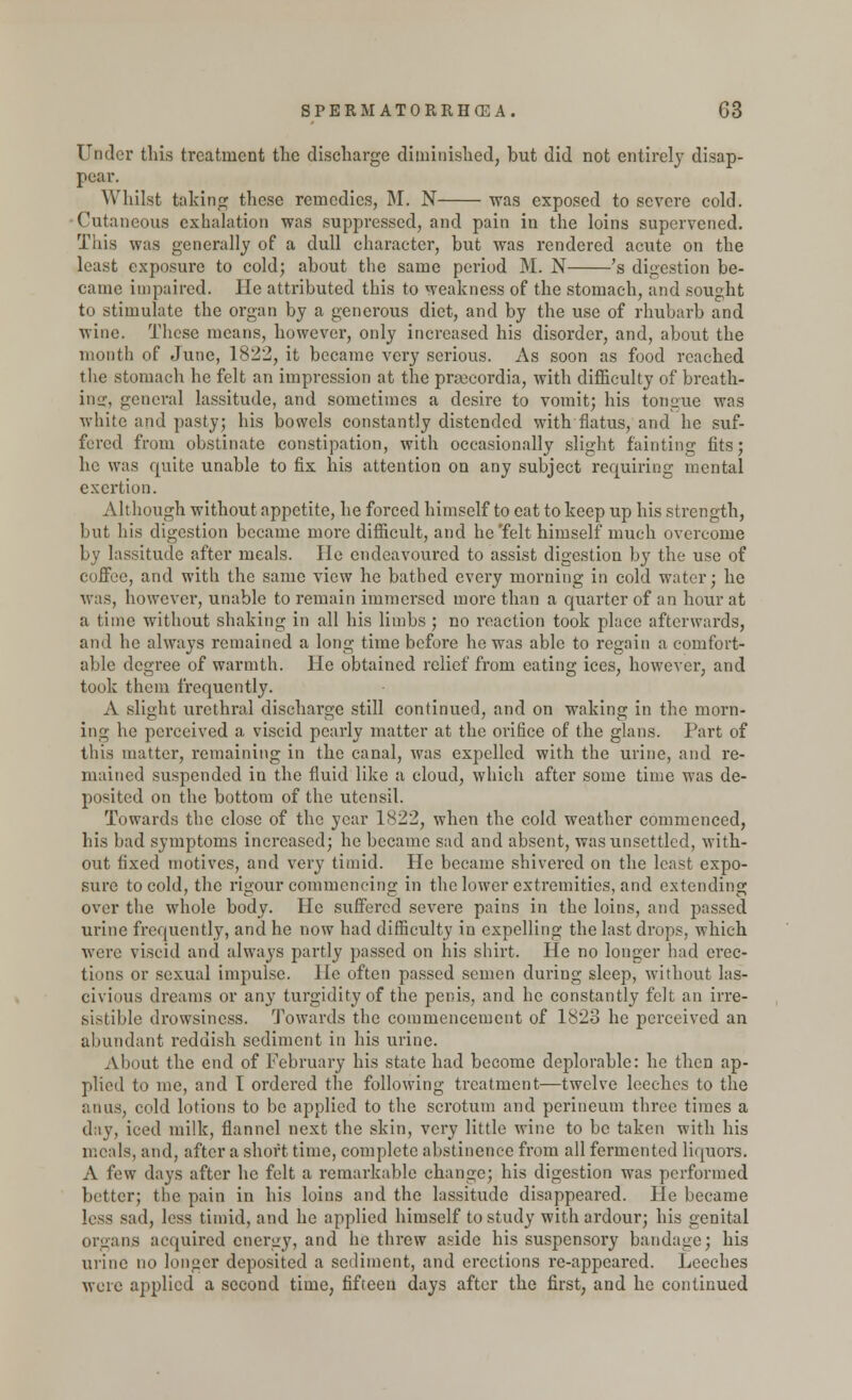 Under this treatment the discharge diminished, hut did not entirely disap- pear. Whilst taking these remedies, M. N was exposed to severe cold. Cutaneous exhalation was suppressed, and pain in the loins supervened. Tins was generally of a dull character, but was rendered acute on the least exposure to cold; about the same period M. N 's digestion be- came impaired. He attributed this to weakness of the stomach, and sought to stimulate the organ by a generous diet, and by the use of rhubarb and wine. These means, however, only increased his disorder, and, about the month of June, 1822, it became very serious. As soon as food reached the stomach he felt an impression at the prsecordia, with difficulty of breath- ing;, general lassitude, and sometimes a desire to vomit; his tongue was white and pasty; his bowels constantly distended with flatus, and he suf- fered from obstinate constipation, with occasionally slight fainting fits; he was quite unable to fix his attention on any subject requiring mental exertion. Although without appetite, he forced himself to cat to keep up his strength, but his digestion became more difficult, and he'felt himself much overcome by lassitude after meals. He endeavoured to assist digestion by the use of coffee, and with the same view he bathed every morning in cold water; he was, however, unable to remain immersed more than a quarter of an hour at a time without shaking in all his limbs; no reaction took place afterwards, and he always remained a long time before he was able to regain a comfort- able degree of warmth. He obtained relief from eating ices, however, and took them frequently. A slight urethral discharge still continued, and on waking in the morn- ing he perceived a viscid pearly matter at the orifice of the glans. Part of this matter, remaining in the canal, was expelled with the urine, and re- mained suspended in the fluid like a cloud, which after some time was de- posited on the bottom of the utensil. Towards the close of the year 1822, when the cold weather commenced, his bad symptoms increased; he became sad and absent, was unsettled, with- out fixed motives, and very timid. He became shivered on the least expo- sure to cold, the rigour commencing in the lower extremities, and extending over the whole body. He suffered severe pains in the loins, and passed urine frequently, and he now had difficulty in expelling the last drops, which were viscid and always partly passed on his shirt. He no longer had erec- tions or sexual impulse. He often passed semen during sleep, without las- civious dreams or any turgidity of the penis, and he constantly felt an irre- sistible drowsiness. Towards the commencement of 1828 he perceived an abundant reddish sediment in his urine. About the end of February his state had become deplorable: he then ap- plied to me, and T ordered the following treatment—twelve leeches to the anus, cold lotions to be applied to the scrotum and perineum three times a day, iced milk, flannel next the skin, very little wine to be taken with his meals, and, after a short time, complete abstinence from all fermented liquors. A few days after he felt a remarkable change; his digestion was performed better; the pain in his loins and the lassitude disappeared. He became less sad, less timid, and he applied himself to study with ardour; his genital organs acquired energy, and he threw aside his suspensory bandage; his urine no longer deposited a sediment, and erections re-appeared. Leeches were applied a second time, fifteen days after the first, and he continued