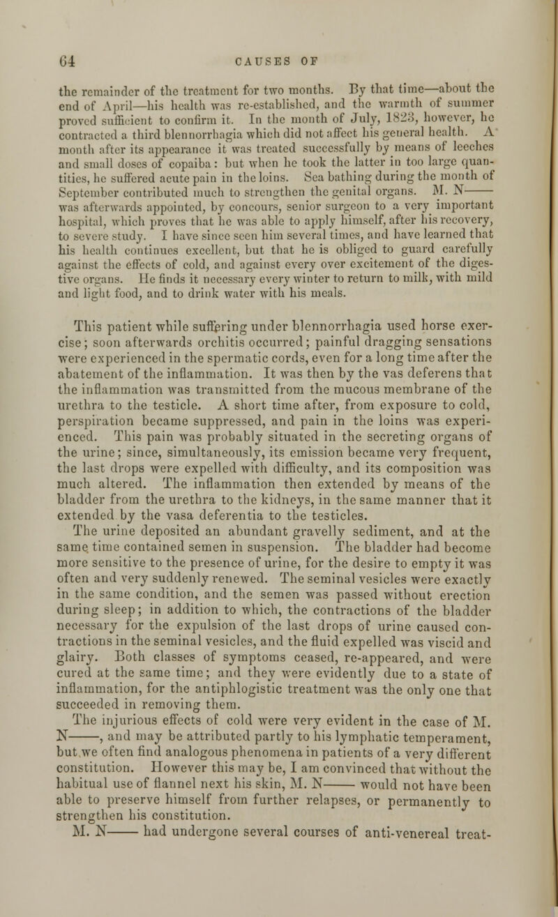 the remainder of the treatment for two months. By that time—about the end of April—his health was re-established, and the warmth of summer proved sufficient to confirm it. In the month of July, 1823, however, ho contracted a third blennorrhagia which did not affect his general health. A month after its appearance it was treated successfully by means of leeches and small doses of copaiba: but when he took the latter in too large quan- tities, he suffered acute pain in the loins. Sea bathing during the month of September contributed much to strengthen the genital organs. M. N was afterwards appointed, by concours, senior surgeon to a very important hospital, which proves that he was able to apply himself, after his recovery, to severe study. I have since seen him several times, and have learned that his health continues excellent, but that he is obliged to guard carefully against the effects of cold, and against every over excitement of the diges- tive organs. He finds it necessary every winter to return to milk, with mild and light food, and to drink water with his meals. This patient while suffering under blennorrhagia used horse exer- cise; soon afterwards orchitis occurred; painful dragging sensations were experienced in the spermatic cords, even for a long time after the abatement of the inflammation. It was then by the vas deferens tha t the inflammation was transmitted from the mucous membrane of the urethra to the testicle. A short time after, from exposure to cold, perspiration became suppressed, and pain in the loins was experi- enced. This pain was probably situated in the secreting organs of the urine; since, simultaneously, its emission became very frequent, the last drops were expelled with difficulty, and its composition was much altered. The inflammation then extended by means of the bladder from the urethra to the kidneys, in the same manner that it extended by the vasa deferentia to the testicles. The urine deposited an abundant gravelly sediment, and at the same time contained semen in suspension. The bladder had become more sensitive to the presence of urine, for the desire to empty it was often and very suddenly renewed. The seminal vesicles were exactly in the same condition, and the semen was passed without erection during sleep; in addition to which, the contractions of the bladder necessary for the expulsion of the last drops of urine caused con- tractions in the seminal vesicles, and the fluid expelled was viscid and glairy. Both classes of symptoms ceased, re-appeared, and were cured at the same time; and they were evidently due to a state of inflammation, for the antiphlogistic treatment was the only one that succeeded in removing them. The injurious effects of cold were very evident in the case of M. N , and may be attributed partly to his lymphatic temperament, but we often find analogous phenomena in patients of a very different constitution. However this may be, I am convinced that without the habitual use of flannel next his skin, M. N would not have been able to preserve himself from further relapses, or permanently to strengthen his constitution. M. N had undergone several courses of anti-venereal treat-