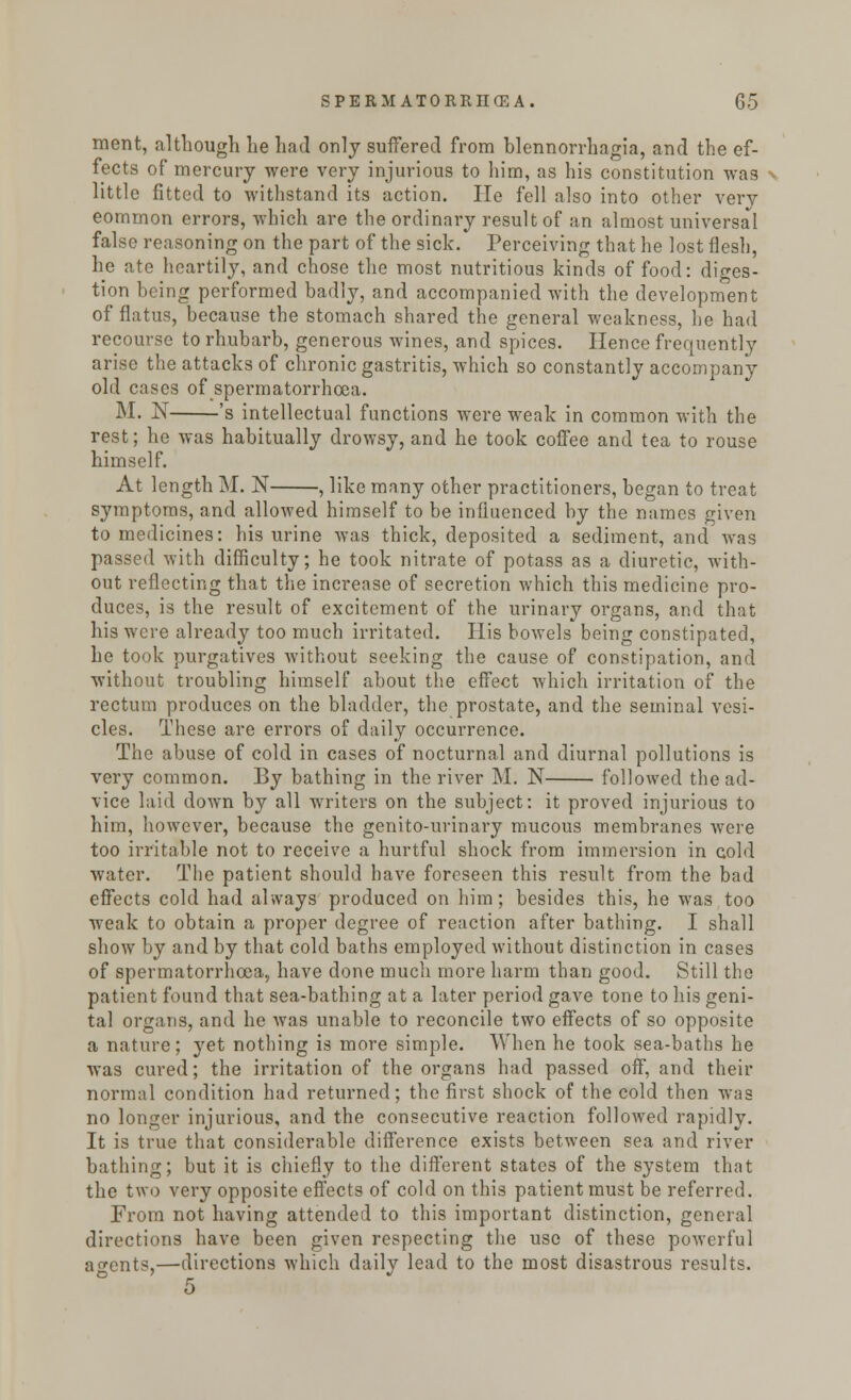 ment, although he had only suffered from blennorrhagia, and the ef- fects of mercury were very injurious to him, as his constitution was little fitted to withstand its action. lie fell also into other very eommon errors, which are the ordinary result of an almost universal false reasoning on the part of the sick. Perceiving that he lost flesh, he ate heartily, and chose the most nutritious kinds of food: diges- tion being performed badly, and accompanied with the development of flatus, because the stomach shared the general weakness, he had recourse to rhubarb, generous wines, and spices. Hence frequently arise the attacks of chronic gastritis, which so constantly accompany old cases of spermatorrhoea. M. N 's intellectual functions were weak in common with the rest; he was habitually drowsy, and he took coffee and tea to rouse himself. At length M. N , like many other practitioners, began to treat symptoms, and allowed himself to be influenced by the names given to medicines: his urine was thick, deposited a sediment, and was passed with difficulty; he took nitrate of potass as a diuretic, with- out reflecting that the increase of secretion which this medicine pro- duces, is the result of excitement of the urinary organs, and that his were already too much irritated. His bowels being constipated, he took purgatives without seeking the cause of constipation, and without troubling himself about the effect which irritation of the rectum produces on the bladder, the prostate, and the seminal vesi- cles. These are errors of daily occurrence. The abuse of cold in cases of nocturnal and diurnal pollutions is very common. By bathing in the river M. N followed the ad- vice laid down by all writers on the subject: it proved injurious to him, however, because the genito-urinary mucous membranes were too irritable not to receive a hurtful shock from immersion in cold water. The patient should have foreseen this result from the bad effects cold had always produced on him; besides this, he was too weak to obtain a proper degree of reaction after bathing. I shall show by and by that cold baths employed without distinction in cases of spermatorrhoea, have done much more harm than good. Still the patient found that sea-bathing at a later period gave tone to his geni- tal organs, and he was unable to reconcile two effects of so opposite a nature; yet nothing is more simple. When he took sea-baths he was cured; the irritation of the organs had passed off, and their normal condition had returned; the first shock of the cold then was no longer injurious, and the consecutive reaction followed rapidly. It is true that considerable difference exists between sea and river bathing; but it is chiefly to the different states of the system that the two very opposite effects of cold on this patient must be referred. From not having attended to this important distinction, general directions have been given respecting the use of these powerful agents,—directions which daily lead to the most disastrous results. ° 5
