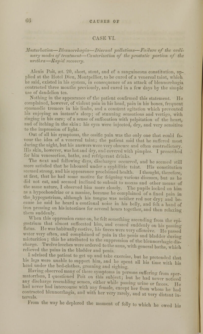 CASE VI. Masturbation—Blennorrhagia—Diurnal pollutions—Failure of tin nary modes of treatment—Cauterization of the prostatic portion of the urethra—Rapid recovery. Alexis Poit, set. 20, short, stout, and of a sanguineous constitution, ap- plied at the Hotel Dieu, Montpellier, to be cured of a venereal taint, which he said, existed in his system, in consequence of an attack of blennorrhagia contracted three months previously, and cured in a few days by the simple use of dandelion tea. Nothing in the appearance of the patient confirmed this statement. He complained, however, of violent pain in his head, pain in his bones, frequent iodic tremors in his limbs, and a constant agitation which prevented njoying an instant's sleep; of stunning sensations and vertigo, with ringing in his ears; of a sense of suffocation with palpitation of the heart, and of itching in the skin : his eyes were injected, dry, and very sensitive to the impression of light. Out of all his symptoms, the ossific pain was the only one that could fa- vour the idea of a venereal taint; the patient said that he suffered most during the night, but his answers were very obscure and often contradictory. His skin, however, was hotand dry, and covered with pimples. I prescribed for him venesection, baths, and refrigerant drinks. The next and following days, discharges occurred, and he seemed still more satisfied that he laboured under a syphilitic taint. His cons!i seemed strong, and his appearance proclaimed health. I thought, therefore, at first, that he had some motive for feigning various diseases, but as he did not eat, and seemed inclined to submit to inoxas and other means of the same nature, I observed him more closely. The pupils looked on him as a hypochondriac or a maniac, because he complained of a fixed pain in the hypogastrium, although his tongue was neither red nor dry; and be- o iuse he said he heard a continual noise in his belly, and felt a hand of iron pressing on his intestines for several hours together, and then relaxing them suddenly. ^ n When this oppression came on, he felt something ascending from the epi gastnum that almost suffocated him, and ceased suddenly on his passing flatus. He was habitually costive, his faeces were very offensive He p very often, and complained of pain in the penis and bladder during micturition; this he attributed to the suppression of the blennorrhagic dis- charge Twelve leeches were ordered to the anus, with general baths, which relieved the pains in the bladder and penis. I advised the patient to get up and take exercise, but he pretended that his legs were unable to support him, and he spent all his time with his head under the bed-clothes, groaning and sighing. Having observed many of these symptoms in persons suffering from SDer matorrhcea, I questioned Poit on this subject; but he had never noticed any discharge resembling semen, either while passing urine or fee,- He had never had intercourse with any female, except her from whom he hid contracted blennorrhagia, and with her very rarely, and at verv distant in tervals. J From the way he deplored the moment of folly to which he owed his