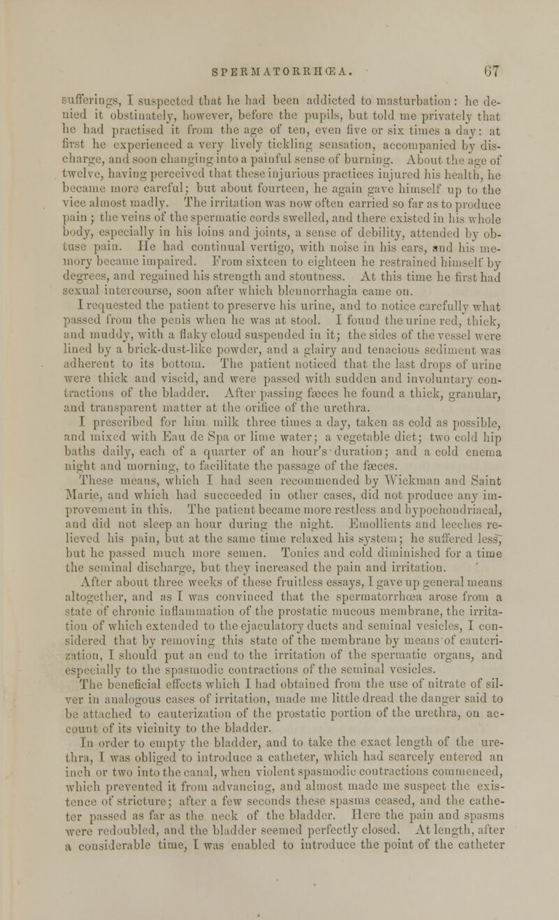 sufferings, I suspected that he had been addicted to masturbation: be de- nied it obstinately, however, before the pupils, but told me privately that lie had practised it from the age of ten, even five or six times a day: at first he experienced a very lively tickling sensation, accompanied by dis- charge, and soon changing into a painful sense of burning. About the i twelve, having perceived that these injurious practices injured his health, he became more careful; but about fourteen, he again gave himself up to the vice almost madly- The irritation was now often carried so far as to produce pain ; the veins of the spermatic cords swelled, and there existed in his whole body, especially in his loins and joints, a sense of debility, attended by ob- tuse pain. lie had continual vertigo, with noise in his ears, and his me- mory became impaired. From sixteen to eighteen he restrained himself by degrees, and regained his strength and stoutness. At this time he first had sexual intercourse, soon after which blennorrhagia came on. I requested the patient to preserve his urine, and to notice carefully what I from the penis when he was at stool. I found the urine red, thick, ami muddy, with a flaky cloud suspended in it; the sides of the vessel were lined by a briek-dustdike powder, and a glairy and tenacious sediment was adherent to its bottom. The patient noticed that the last drops of urine were thick and viscid, and were passed with sudden and involuntary con- tractions of the bladder. After passing fasces he found a thick, granular, and transparent matter at the orifice of the urethra. I prescribed for him milk three times a day, taken as cold as possible, and mixed with Eau de Spa or lime water; a vegetable diet; two cold hip baths daily, each of a quarter of an hour's'duration; and a cold enema night and morning, to facilitate the passage of the fasces. These means, which I had seen recommended by Wickman and Saint Marie, and which had succeeded in other cases, did not produce any im- provement in this. The patient became more restless and hypochondriacal, and did not sleep an hour during the night. Emollients and leeches re- lieved his pain, but at the same time relaxed his system; he suffered less, but he passed much more semen. Tonics and cold diminished for a time the seminal discharge, but they increased the pain and irritation. After about three weeks of these fruitless essays, I gave up general means altogether, and as I was convinced that the spermatorrhoea arose from a state of chronic inflammation of the prostatic mucous membrane, the irrita- tion of which extended to the cjaculatory ducts and seminal vesicles, I con- sidered that by removing this state of the membrane by means of cauteri- zation, I should put an end to the irritation of the spermatic organs, and especially to the spasmodic contractions of the seminal vesicles. The beneficial effects which I had obtained from the use of nitrate of sil- ver in analogous eases of irritation, made me little dread the danger said to be attached to cauterization of the prostatic portion of the urethra, on ac- count of its vicinity to the bladder. In order to empty the bladder, and to take the exact length of the ure- thra, I was obliged to introduce a catheter, which had scarcely entered an inch or two into the canal, when violent spasmodic contractions commenced, which prevented it from advancing, and almost made me suspect the exis- tence of stricture; after a few seconds these spasms ceased, and the cathe- ter passed as far as the neck of the bladder. Here the pain and spasms •were redoubled, and the bladder seemed perfectly closed. At length, after a considerable time, I was enabled to introduce the point of the catheter