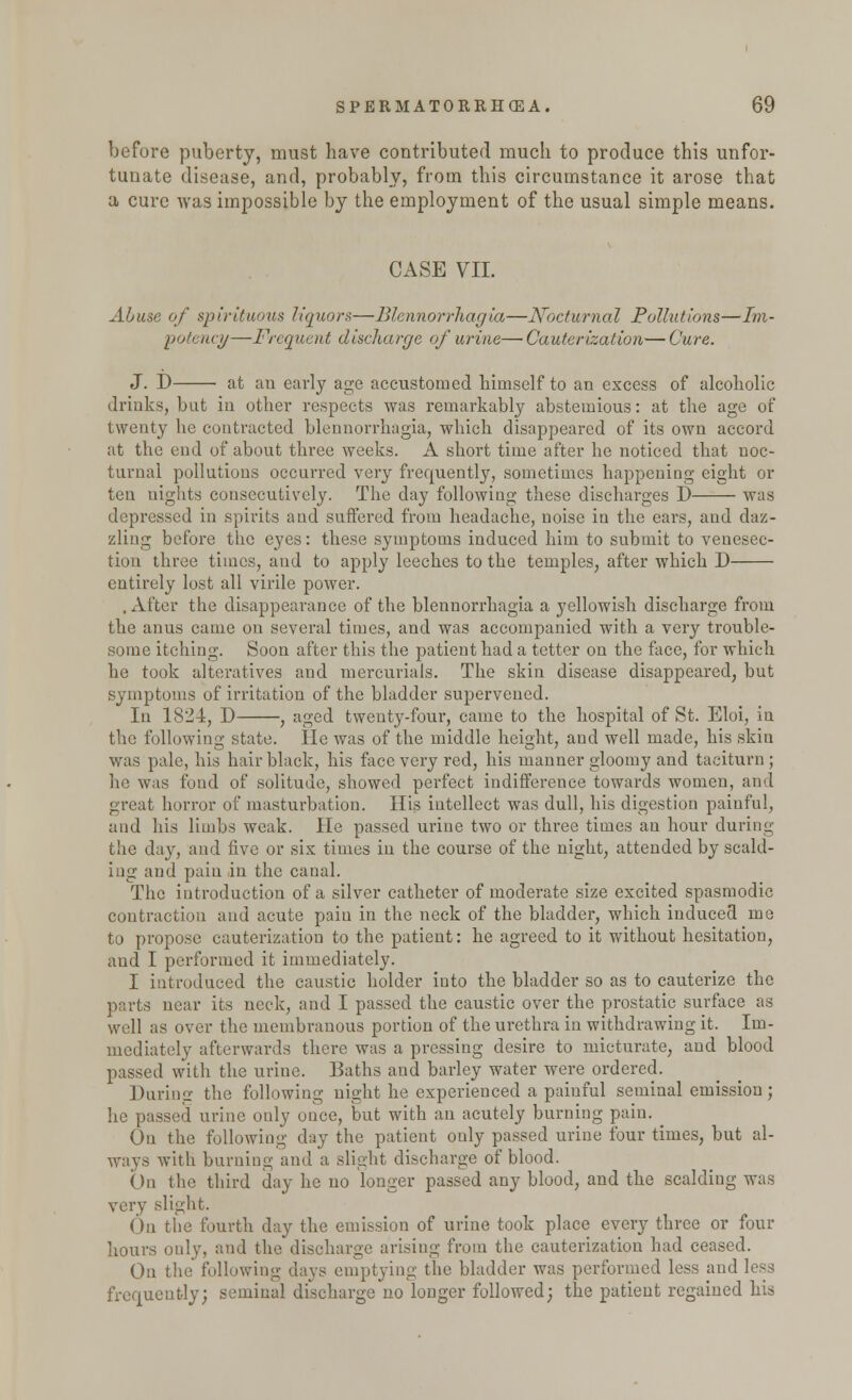 before puberty, must have contributed much to produce this unfor- tunate disease, and, probably, from this circumstance it arose that cure was impossible by the employment of the usual simple means. a CASE VII. Abuse of spirituous liquor*—Blennorrhagia—Nocturnal Pollutions—Im- potence—Frequent discharge of urine—Cauterization—Cure. J. D at an early age accustomed himself to an excess of alcoholic drinks, but in other respects was remarkably abstemious: at the age of twenty he contracted blennorrhagia, which disappeared of its own accord at the end of about three weeks. A short time after he noticed that noc- turnal pollutions occurred very frequently, sometimes happening eight or ten uights consecutively. The day following these discharges D was depressed in spirits and suffered from headache, noise in the ears, and daz- zling before the eyes: these symptoms induced him to submit to venesec- tion three times, and to apply leeches to the temples, after which D entirely lost all virile power. .After the disappearance of the blennorrhagia a yellowish discharge from the anus came on several times, and was accompanied with a very trouble- some itching. Soon after this the patient had a tetter on the face, for which he took alteratives and mercurials. The skin disease disappeared, but symptoms of irritation of the bladder supervened. In 1824, D , aged twenty-four, came to the hospital of St. Eloi, in the following state. He was of the middle height, and well made, his skiu was pale, his hair black, his face very red, his manner gloomy and taciturn ; he was fond of solitude, showed perfect indifference towards women, and great horror of masturbation. His intellect was dull, his digestion painful, and his limbs weak. He passed urine two or three times an hour during the day, and five or six times in the course of the night, attended by scald- ing and pain in the canal. The introduction of a silver catheter of moderate size excited spasmodic contraction and acute pain in the neck of the bladder, which induced me to propose cauterization to the patient: he agreed to it without hesitation, and I performed it immediately. I introduced the caustic holder into the bladder so as to cauterize the parts near its neck, and I passed the caustic over the prostatic surface as well as over the membranous portion of the urethra in withdrawing it. Im- mediately afterwards there was a pressing desire to micturate, and blood passed with the urine. Baths and barley water were ordered. During the following night he experienced a painful seminal emission; he passed urine ouly once, but with an acutely burning pain. ^ On the following day the patient only passed urine four times, but al- ways with burning and a slight discharge of blood. On the third day he no longer passed any blood, and the scalding was very slight. On the fourth day the emission of urine took place every three or four hours only, and the discharge arising from the cauterization had ceased. On the following days emptying the bladder was performed less and less frequently; seminal discharge no longer followed; the patient regained his