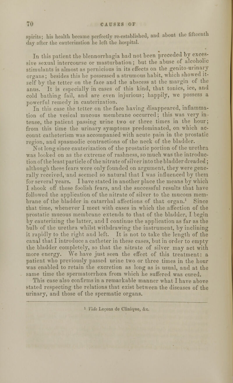 spirits; his health became perfectly re-established, and about the fifteenth day after the cauterization lie left the hospital. In this patient the blennorrhagia bad not been preceded by exces- sive sexual intercourse or masturbation; but the abuse of alcoholic stimulants is almost as pernicious in its effects on the genito-unnary organs; besides this he possessed a strumous habit, which showed it- self by the tetter on the face and the abscess at the margin of the anus. It is especially in cases of this kind, that tonics, ice, and cold bathing fail, and are even injurious; happily, we possess a powerful remedy in cauterization. In this case the tetter on the face having disappeared, inflamma- tion of the vesical mucous membrane occurred; this was very in- tense, the patient passing urine two or three times in the hour; from this time the urinary symptoms predominated, on which ac- count catheterism was accompanied with acute pain in the prostatic region, and spasmodic contractions of the neck of the bladder. Not long since cauterization of the prostatic portion of the urethra was looked on as the extreme of rashness, so much was the introduc- tion of the least particle of the nitrate of silver in to the bladder dreaded; although these fears were only founded on argument, they were gene- rally received,iand seemed so natural that I was influenced by them for several years. I have stated in another place the means by which I shook off these foolish fears, and the successful results that have followed the application of the nitrate of silver to the mucous mem- brane of the bladder in catarrhal affections of that organ.1 Since that time, whenever I meet with cases in which the affection of the prostatic mucous membrane extends to that of the bladder, I begin by cauterizing the latter, and I continue the application as far as the bulb of the urethra whilst withdrawing the instrument, by inclining it rapidly to the right and left. It is not to take the length of the canal that I introduce a catheter in these cases, but in order to empty the bladder completely, so that the nitrate of silver may act with more energy. We have just seen the effect of this treatment: a patient who previously passed urine two or three times in the hour was enabled to retain the excretion as long as is usual, and at the same time the spermatorrhoea from which he suffered was cured. This case also confirms in a remarkable manner what I have above stated respecting the relations that exist between the diseases of the urinary, and those of the spermatic organs. 1 Vide Lefons de Clinique, &c.