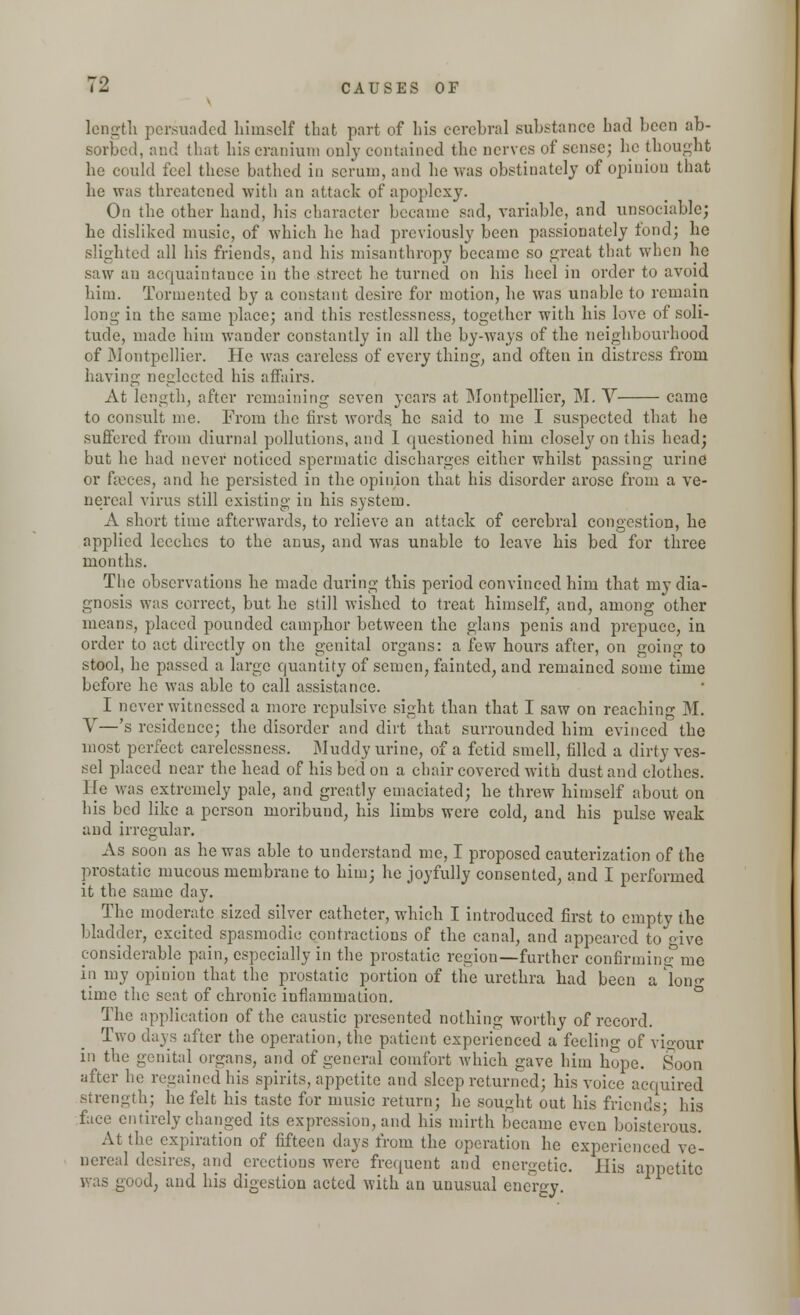 length persuaded himself that part of his cerebral substance bad been ab- sorbed, and that bis cranium only contained the nerves of sense; be thought be could feel tbese bathed in serum, and be was obstinately of opinion that be was threatened with an attack of apoplexy. On the other hand, his character became sad, variable, and unsociable; be disliked music, of which be bad previously been passionately fond; be slighted all bis friends, and bis misanthropy became so great that when ho saw an acquaintance in the street he turned on his heel in order to avoid him. Tormented by a constant desire for motion, he was unable to remain long in the same place; and this restlessness, together with his love of soli- tude, made him wander constantly in all the by-ways of the neighbourhood of Montpellier. He was careless of every thing, and often in distress from having neglected his affairs. At length, after remaining seven years at Montpellier, M. V came to consult me. From the first words he said to me I suspected that he suffered from diurnal pollutions, and I questioned him closely on this head; but he had never noticed spermatic discharges either whilst passing urine or faeces, and he persisted in the opinion that his disorder arose from a ve- nereal virus still existing in his system. A short time afterwards, to relieve an attack of cerebral congestion, he applied leeches to the anus, and was unable to leave his bed for three months. The observations he made during this period convinced him that my dia- gnosis was correct, but be still wished to treat himself, and, among other means, placed pounded camphor between the glans penis and prepuce, in order to act directly on the genital organs: a few hours after, on going to stool, he passed a large quantity of semen, fainted, and remained some time before he was able to call assistance. I never witnessed a more repulsive sight than that I saw on reaching M. V—'s residence; the disorder and dirt that surrounded him evinced the most perfect carelessness. Muddy urine, of a fetid smell, filled a dirty ves- sel placed near the head of bis bed on a chair covered with dust and clothes. He was extremely pale, and greatly emaciated; be threw himself about on bis bed like a person moribund, bis limbs were cold, and his pulse weak and irregular. As soon as he was able to understand me, I proposed cauterization of the prostatic mucous membrane to him; he joyfully consented, and I performed it the same day. The moderate sized silver catheter, which I introduced first to empty the bladder, excited spasmodic contractions of the canal, and appeared to give considerable pain, especially in the prostatic region—further confirming; me in my opinion that the prostatic portion of the urethra had been a long time the seat of chronic inflammation. The application of the caustic presented nothing worthy of record. Two days after the operation, the patient experienced a feeling of vigour in the genital organs, and of general comfort which gave him hope. Soon after he regained his spirits, appetite and sleep returned; bis voice acquired strength; he felt bis taste for music return; he sought out bis friends; Ins face entirely changed its expression, and his mirth became even boisterous. At the expiration of fifteen days from the operation he experienced ve- nereal desires, and erections were frequent and energetic. His appetite was good, and his digestion acted with an unusual energy.