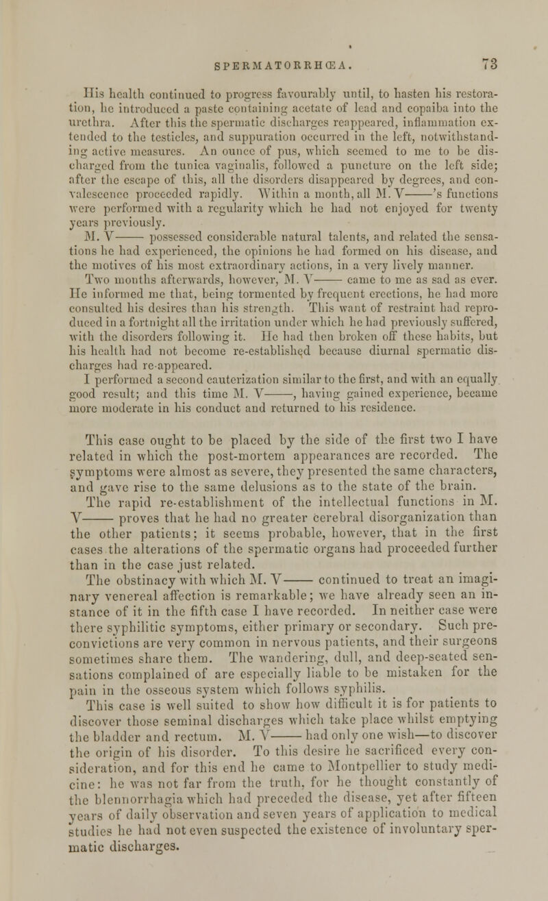His health continued to progress favourably until, to hasten his restora- tion, he introduced a paste containing acetate of lead and copaiba into the urethra. After this the spermatic discharges reappeared, inflammation ex- tended to the testicles, and suppuration occurred in the left, notwithstand- ing active measures. An ounce of pus, which seemed to me to be dis- charged from the tunica vaginalis, followed a puncture on the left side; after the escape of this, all the disorders disappeared by degrees, and con- valescence proceeded rapidly. Within a month, all M. V 's functions were performed with a regularity which he had not enjoyed for twenty years previously. J\I. V possessed considerable natural talents, and related the sensa- tions he had experienced, the opinions he had formed on his disease, and the motives of his most extraordinary actions, in a very lively manner. Two months afterwards, however, M. Y came to me as sad as ever. He informed me that, being tormented by frequent erections, he had more consulted his desires than his strength. This want of restraint had repro- duced in a fortnight all the irritation under which he had previously suffered, with the disorders following it. lie had then broken off these habits, but his health had not become re-established because diurnal spermatic dis- charges had reappeared. I performed a second cauterization similar to the first, and with an equally good result; and this time M. V , having gained experience, became more moderate in his conduct and returned to his residence. This case ought to be placed by the side of the first two I have related in which the post-mortem appearances are recorded. The symptoms were almost as severe, they presented the same characters, and gave rise to the same delusions as to the state of the brain. The rapid re-establishment of the intellectual functions in M. V proves that he had no greater cerebral disorganization than the other patients; it seems probable, however, that in the first cases the alterations of the spermatic organs had proceeded further than in the case just related. The obstinacy with which M. V continued to treat an imagi- nary venereal affection is remarkable; wre have already seen an in- stance of it in the fifth case I have recorded. In neither case were there syphilitic symptoms, either primary or secondary. Such pre- convictions are very common in nervous patients, and their surgeons sometimes share them. The wandering, dull, and deep-seated sen- sations complained of are especially liable to be mistaken for the pain in the osseous system which follows syphilis. This case is well suited to show how difficult it is for patients to discover those seminal discharges which take place whilst emptying the bladder and rectum. M. V had only one wish—to discover the origin of his disorder. To this desire he sacrificed every con- sideration, and for this end he came to Montpellier to study medi- cine: he was not far from the truth, for he thought constantly of the blcnnorrhagia which had preceded the disease, yet after fifteen years of daily observation and seven years of application to medical studies he had not even suspected the existence of involuntary sper- matic discharges.