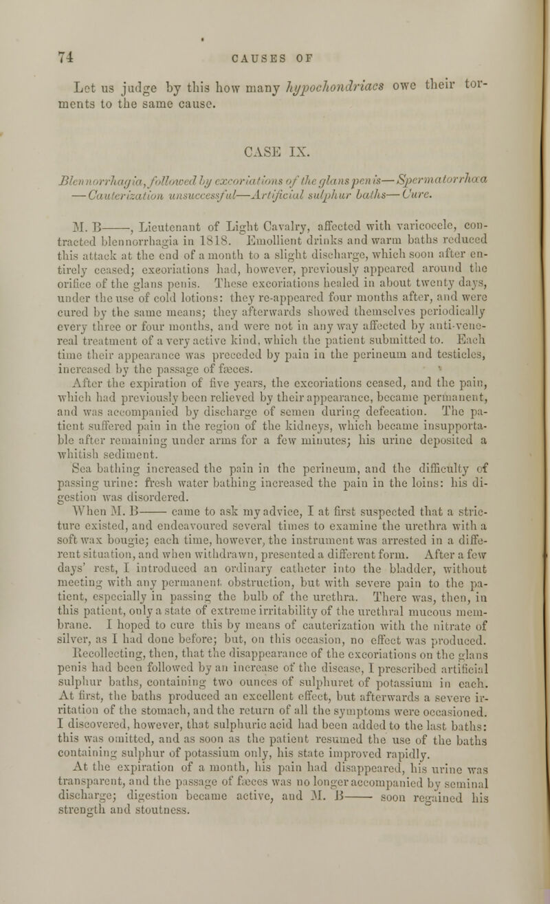 Lot us judge by this how many hypochondriacs owe their tor- ments to the same cause. CASE IX. Blennorrhagia, followed by excoriations of the glans pen is—Spermatorrhoea — Cauterization unsuccessful—Artificial sulphur baths— Cure M. B , Lieutenant of Light Cavalry, affected with varicocele, con- tracted blennorrhagia in 1818. Emollient drinks and warm baths reduced this attack at the end of a month to a slight discharge, which soon after en- tirely ceased; exeoriations had, however, previously appeared around the orifice of the glans penis. These excoriations healed in about twenty days, under the use of cold lotions: they re-appeared four months after, and were cured by the same means; they afterwards showed themselves periodically every three or four months, and were not in any way affected by anti-vene- real treatment of a very active kind, which the patient submitted to. Each time their appearance was preceded by pain in the perineum and testicles, increased by the passage of fasces. After the expiration of five years, the excoriations ceased, and the pain, which had previously been relieved by their appearance, became permanent, and was accompanied by discharge of semen during defecation. The pa- tient suffered pain in the region of the kidneys, which became insupporta- ble after remaining under arms for a few minutes; his urine deposited a whitish sediment. Sea bathing increased the pain in the perineum, and the difficulty of passing urine: fresh water bathing increased the pain in the loins: his di- gestion was disordered. When M. 13 came to ask my advice, I at first suspected that a stric- ture existed, and endeavoured several times to examine the urethra with a soft wax bougie; each time, however, the instrument was arrested in a diffe- rent situation, and when withdrawn, presented a different form. After a few days' rest, I introduced an ordinary catheter into the bladder, without meeting with any permanent, obstruction, but with severe pain to the pa- tient, especially in passing the bulb of the urethra. There was, then, in this patient, only a state of extreme irritability of the urethral mucous mem- brane. I hoped to cure this by means of cauterization with the nitrate of silver, as I had done before; but, on this occasion, no effect was produced. Recollecting, then, that the disappearance of the excoriations on the glans penis had been followed by an increase of the disease, I prescribed artificial sulphur baths, containing two ounces of sulphuret of potassium in each. At first, the baths produced an excellent effect, but afterwards a severe ir- ritation of the stomach, and the return of all the symptoms were occasioned. I discovered, however, that sulphuric acid had been added to the last baths: this was omitted, and as soon as the patient resumed the use of the baths containing sulphur of potassium only, his state improved rapidly. At the expiration of a month, his pain had disappeared, his urine was transparent, and the passage of faeces was no longer accompanied bv seminal discharge; digestion became active, and M. B ■ soon regained his strength and stoutness.