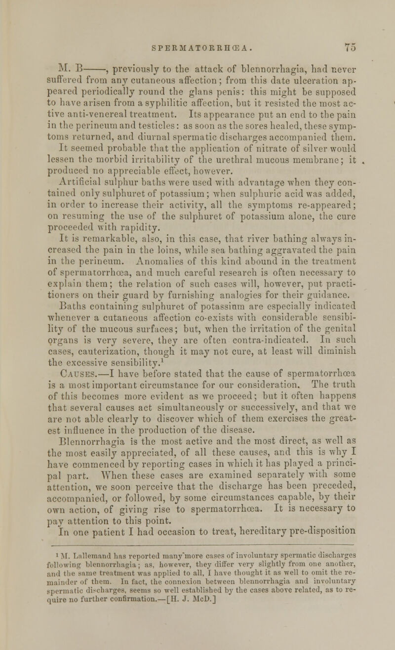 M. B , previously to the attack of blennorrhagia, had never suffered from any cutaneous affection; from this date ulceration ap- peared periodically round the glans penis: this might be supposed to have arisen from a syphilitic affection, but it resisted the most ac- tive anti-venereal treatment. Its appearance put an end to the pain in the perineum and testicles: as soon as the sores healed, these symp- toms returned, and diurnal spermatic discharges accompanied them. It seemed probable that the application of nitrate of silver would lessen the morbid irritability of the urethral mucous membrane; it produced no appreciable effect, however. Artificial sulphur baths were used with advantage when they con- tained only sulphuret of potassium; when sulphuric acid was added, in order to increase their activity, all the symptoms re-appeared; on resuming the use of the sulphuret of potassium alone, the cure proceeded with rapidity. It is remarkable, also, in this case, that river bathing always in- creased the pain in the loins, while sea bathing aggravated the pain in the perineum. Anomalies of this kind abound in the treatment of spermatorrhoea, and much careful research is often necessary to explain them; the relation of such cases will, however, put practi- tioners on their guard by furnishing analogies for their guidance. Baths containing sulphuret of potassium are especially indicated whenever a cutaneous affection co-exists with considerable sensibi- lity of the mucous surfaces; but, when the irritation of the genital organs is very severe, they are often contra-indicated. In such cases, cauterization, though it may not cure, at least will diminish the excessive sensibility.1 Causes.—I have before stated that the cause of spermatorrhoea, is a most important circumstance for our consideration. The truth of this becomes more evident as we proceed; but it often happens that several causes act simultaneously or successively, and that we are not able clearly to discover which of them exercises the great- est influence in the production of the disease. Blennorrhagia is the most active and the most direct, as well as the most easily appreciated, of all these causes, and this is why I have commenced by reporting cases in which it has played a princi- pal part. When these cases are examined separately with some attention, we soon perceive that the discharge has been preceded, accompanied, or followed, by some circumstances capable, by their own action, of giving rise to spermatorrhoea. It is necessary to pay attention to this point. In one patient I had occasion to treat, hereditary pre-disposition 1 M. Lnllemand has reported many'more cases of involuntary spermatic discharges following blennorrhagia; as, however, they differ very slightly from one another, and the same treatment was applied to all, I have thought it as well to omit the re- mainder of them. In fact, the connexion between blennorrhagia and involuntary spermatic discharges, seems so well established by the cases above related, as to re- quire no further confirmation.— [H. J. McD.]