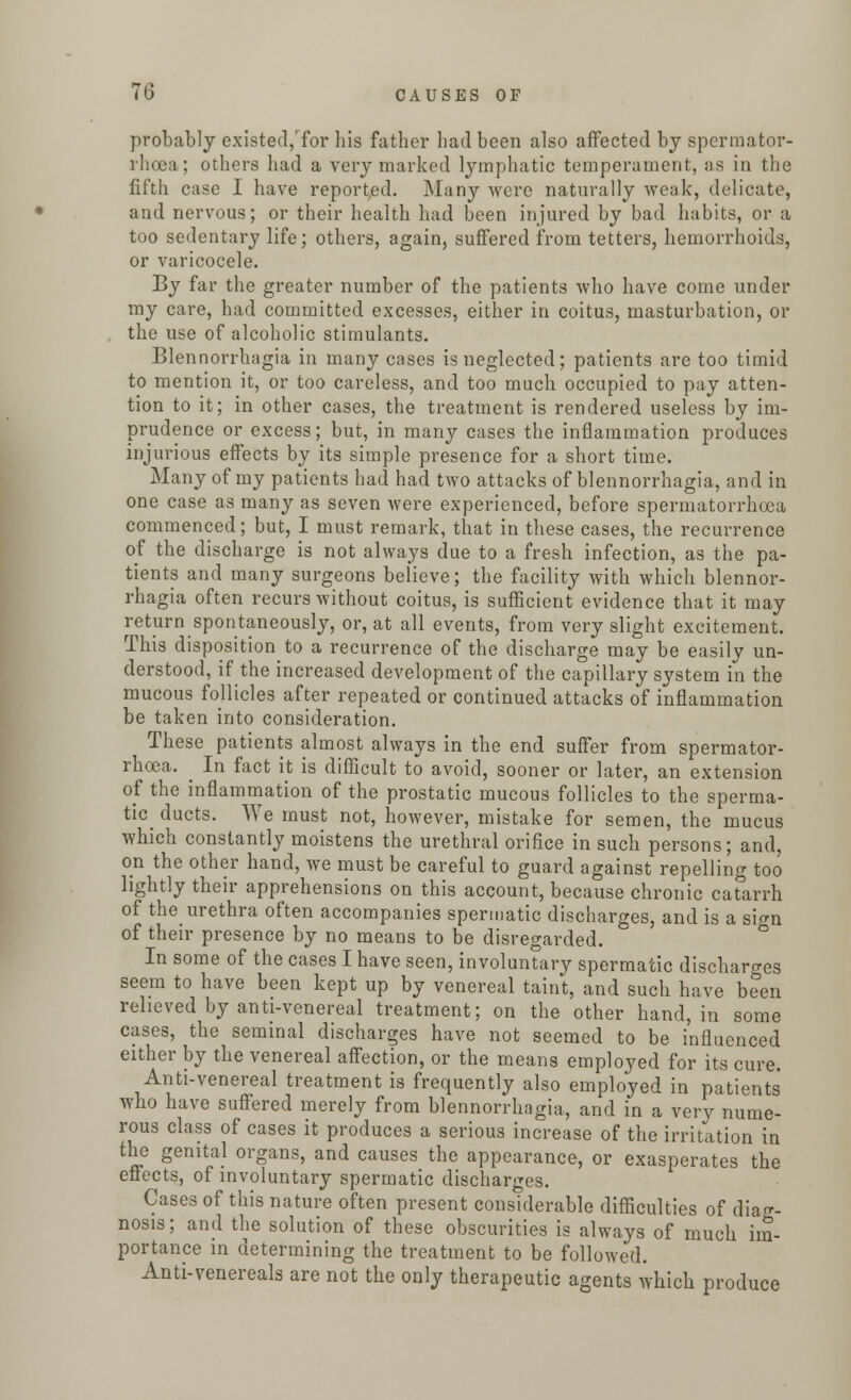probably existed,7or his father had been also affected by spermator- rhoea; others had a very marked lymphatic temperament, as in the fifth case I have reported. Many were naturally weak, delicate, and nervous; or their health had been injured by bad habits, or a too sedentary life; others, again, suffered from tetters, hemorrhoids, or varicocele. By far the greater number of the patients who have come under my care, had committed excesses, either in coitus, masturbation, or the use of alcoholic stimulants. Blennorrhagia in many cases is neglected; patients are too timid to mention it, or too careless, and too much occupied to pay atten- tion to it; in other cases, the treatment is rendered useless by im- prudence or excess; but, in many cases the inflammation produces injurious effects by its simple presence for a short time. Many of my patients had had two attacks of blennorrhagia, and in one case as many as seven were experienced, before spermatorrhoea commenced; but, I must remark, that in these cases, the recurrence of the discharge is not always due to a fresh infection, as the pa- tients and many surgeons believe; the facility with which blennor- rhagia often recurs without coitus, is sufficient evidence that it may return spontaneously, or, at all events, from very slight excitement. This disposition to a recurrence of the discharge may be easily un- derstood, if the increased development of the capillary system in the mucous follicles after repeated or continued attacks of inflammation be taken into consideration. These patients almost always in the end suffer from spermator- rhoea. ^ In fact it is difficult to avoid, sooner or later, an extension of the inflammation of the prostatic mucous follicles to the sperma- tid ducts. We must not, however, mistake for semen, the mucus which constantly moistens the urethral orifice in such persons; and, on the other hand, we must be careful to guard against repelling too lightly their apprehensions on this account, because chronic catarrh of the urethra often accompanies spermatic discharges, and is a si<m of their presence by no means to be disregarded. In some of the cases I have seen, involuntary spermatic discharges seem to have been kept up by venereal taint, and such have been relieved by anti-venereal treatment; on the other hand, in some cases, the seminal discharges have not seemed to be influenced either by the venereal affection, or the means employed for its cure. Anti-venereal treatment is frequently also employed in patients who have suffered merely from blennorrhagia, and in a very nume- rous class of cases it produces a serious increase of the irritation in the genital organs, and causes the appearance, or exasperates the effects, of involuntary spermatic discharges. Cases of this nature often present considerable difficulties of diag- nosis; and the solution of these obscurities is always of much im- portance in determining the treatment to be followed. Anti-venereals are not the only therapeutic agents which produce