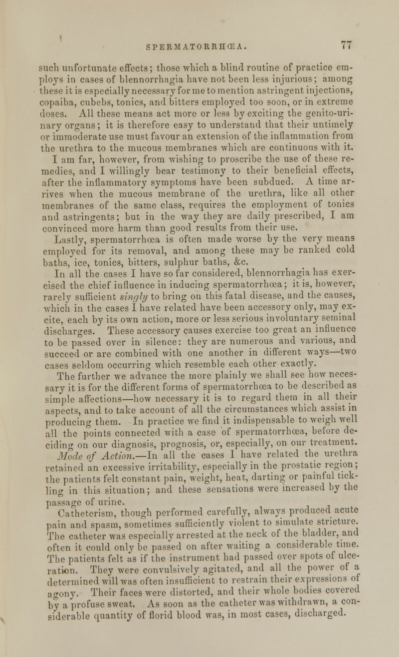 such unfortunate effects; those which a blind routine of practice em- ploys in cases of blennorrhagia have not been less injurious; among these it is especially necessary for me to mention astringent injections, copaiba, cubebs, tonics, and bitters employed too soon, or in extreme doses. All these means act more or less by exciting the genito-uri- nary organs; it is therefore easy to understand that their untimely or immoderate use must favour an extension of the inflammation from the urethra to the mucous membranes which are continuous with it. I am far, however, from wishing to proscribe the use of these re- medies, and I willingly bear testimony to their beneficial effects, after the inflammatory symptoms have been subdued. A time ar- rives when the mucous membrane of the urethra, like all other membranes of the same class, requires the employment of tonics and astringents; but in the way they are daily prescribed, I am convinced more harm than good results from their use. Lastly, spermatorrhoea is often made worse by the very means employed for its removal, and among these may be ranked cold baths, ice, tonics, bitters, sulphur baths, &c. In all the cases I have so far considered, blennorrhagia has exer- cised the chief influence in inducing spermatorrhoea; it is, however, rarely sufficient singly to bring on this fatal disease, and the causes, which in the cases I have related have been accessory only, may ex- cite, each by its own action, more or less serious involuntary seminal discharges. These accessory causes exercise too great an influence to be passed over in silence: they are numerous and various, and succeed or are combined with one another in different ways—two cases seldom occurring which resemble each other exactly. The further we advance the more plainly we shall see how neces- sary it is for the different forms of spermatorrhoea to be described as simple affections—how necessary it is to regard them in all their aspects, and to take account of all the circumstances which assist in producing them. In practice we find it indispensable to weigh well all the points connected with a case of spermatorrhoea, before de- ciding on our diagnosis, prognosis, or, especially, on our treatment. Mode of Action.—In all the cases I have related the urethra retained an excessive irritability, especially in the prostatic region; the patients felt constant pain, weight, heat, darting or painful tick- ling in this situation; and these sensations were increased by the passage of urine. Catheterism, though performed carefully, always produced acute pain and spasm, sometimes sufficiently violent to simulate stricture. The catheter was especially arrested at the neck of the bladder, and often it could only be passed on after waiting a considerable time. The patients felt as if the instrument had passed over spots of ulce- ration. They were convulsively agitated, and all the power of a determined will was often insufficient to restrain their expressions of agony. Their faces were distorted, and their whole bodies covered by a profuse sweat. As soon as the catheter was withdrawn, a con- siderable quantity of florid blood was, in most cases, discharged.