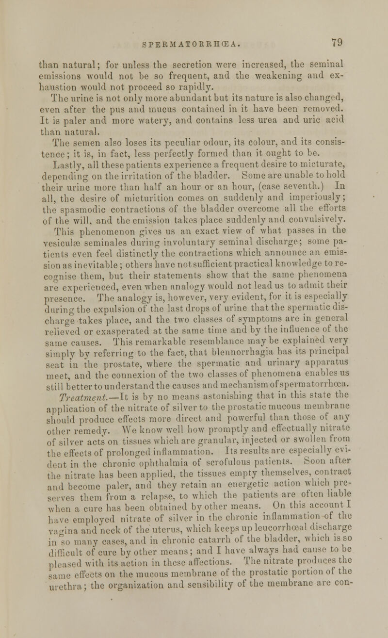 than natural; for unless the secretion were increased, the seminal emissions would not be so frequent, and the weakening and ex- haustion would not proceed so rapidly. The urine is not only more abundant but its nature is also changed, even after the pus and mucus contained in it have been removed. It is paler and more watery, and contains less urea and uric acid than natural. The semen also loses its peculiar odour, its colour, and its consis- tence; it is, in fact, less perfectly formed than it ought to be. Lastly, all these patients experience a frequent desire to micturate, depending on the irritation of the bladder. Some are unable to hold their urine more than half an hour or an hour, (case seventh.) In all, the desire of micturition comes on suddenly and imperiously; the spasmodic contractions of the bladder overcome all the efforts of the will, and the emission takes place suddenly and convulsively. This phenomenon gives us an exact view of what passes in the vesicuhc seminales during involuntary seminal discharge; some pa- tients even feel distinctly the contractions which announce an emis- sion as inevitable ; others have not sufficient practical knowledge to re- cognise them, but their statements show that the same phenomena are experienced, even when analogy would not lead us to admit their presence. The analogy is, however, very evident, for it is especially during the expulsion of the last drops of urine that the spermatic dis- charge takes place, and the two classes of symptoms arc in general relieved or exasperated at the same time and by the influence of the same causes. This remarkable resemblance may be explained very simply by referring to the fact, that blennorrhagia has its principal at in the prostate, where the spermatic and urinary apparatus meet, and the connexion of the two classes of phenomena enables us still better to understand the causes and mechanism of spermatorrhoea. Treatment.—It is by no means astonishing that in this state the application of the nitrate of silver to the prostatic mucous membrane should produce effects more direct and powerful than those of any other remedy. We know well how promptly and effectually nitrate of silver acts on tissues which are granular, injected or swollen from the effects of prolonged inflammation. Its results are especially evi- dent in the chronic ophthalmia of scrofulous patients. Soon after the nitrate has been applied, the tissues empty themselves, contract and become paler, and they retain an energetic action which pre- serves them from a relapse, to which the patients are often liable when a cure has been obtained by other means. On this account I have employed nitrate of silver in the chronic inflammation of the vagina and neck of the uterus, which keeps up leucorrhoeal discharge inlo many cases, and in chronic catarrh of the bladder, which is so suit of cure by other means; and I have always had cause to be pleased with its action in these affections. The nitrate produces the effects on the mucous membrane of the prostatic portion of the urethra; the organization and sensibility of the membrane are con-