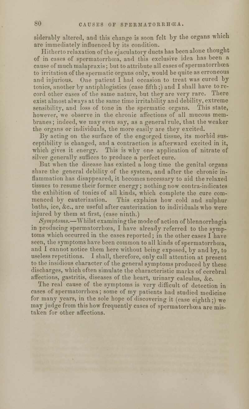 siderably altered, and this change is soon felt by the organs which are immediately influenced by its condition. Hitherto relaxation of the ejaculatory ducts has been alone thought of in cases of spermatorrhoea, and this exclusive idea has been a cause of much malapraxis; but to attribute all cases of spermatorrhoea to irritation of the spermatic organs only, would be quite as erroneous and injurious. One patient I had occasion to treat was cured by tonics, another by antiphlogistics (case fifth;) and I shall have tore- cord other cases of the same nature, but they are very rare. There exist almost always at the same time irritability and debility, extreme sensibility, and loss of tone in the spermatic organs. This state, however, we observe in the chronic affections of all mucous mem- branes; indeed, we may even say, as a general rule, that the weaker the organs or individuals, the more easily are they excited. By acting on the surface of the engorged tissue, its morbid sus- ceptibility is changed, and a contraction is afterward excited in it, which gives it energy. This is why one application of nitrate of silver generally suffices to produce a perfect cure. But when the disease has existed a long time the genital organs share the general debility of the system, and after the chronic in- flammation has disappeared, it becomes necessary to aid the relaxed tissues to resume their former energy; nothing now contra-indicates the exhibition of tonics of all kinds, which complete the cure com- menced by cauterization. This explains how cold and sulphur baths, ice, &c, are useful after cauterization to individuals who were injured by them at first, (case ninth.) Symptoms.—Whilst examining the mode of action of blennorrhagia in producing spermatorrhoea, I have already referred to the symp- toms which occurred in the cases reported; in the other cases I have seen, the symptoms have been common to all kinds of spermatorrhoea, and I cannot notice them here without being exposed, by and by, to useless repetitions. I shall, therefore, only call attention at present to the insidious character of the general symptoms produced by these discharges, which often simulate the characteristic marks of cerebral affections, gastritis, diseases of the heart, urinary calculus, &c. The real cause of the symptoms is very difficult of detection in cases of spermatorrhoea; some of my patients had studied medicine for many years, in the sole hope of discovering it (case eighth;) we may judge from this how frequently cases of spermatorrhoea are mis- taken for other affections.