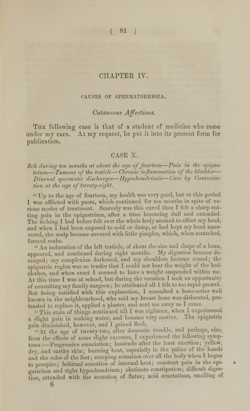 CHAPTER IV CAUSES OF SPERMATORRHOEA. Cutaneous Affections. The following case is that of a student of medicine who came under my care. At my request, he put it into its present form for publication. CASE X. Itch during ten months at about the age of fourteen—Pain in the epigas- trium—Tumour of the testicle—Chronic inflammation of the bladder— Diurnal spermatic discharges—Hypochondriasis—Cure Ly Cauteriza- tion at the age of twenty-eight.  Up to the age of fourteen, uiy health was very good, but at this period I was afflicted with psora, which continued for ten months in spite of va- rious modes of treatment, Scarcely was this cured than I felt a sharp cut- ting pain in the epigastrium, after a time becoming dull and extended. The itching I had before felt over the whole body seemed to affect my head, and when I had been exposed to cold or damp, or had kept my head unco- vered, the scalp became covered with little pimples, which, when scratched, formed scabs.  An induration of the left testicle, of about the size and shape of a bean, appeared, and continued during eight months. My digestion became de- rail ged; my complexion darkened, and my shoulders became rouud; the epigastric region was so tender that I could not bear the weight of the bed- clothes, and when erect I seemed to have a weight suspended within me. At this time I was at school, but during the vacation I took an opportunity of consulting my family surgeon; he attributed all I felt to too rapid growth. Not being satisfied with this explanation, I consulted a bone-setter well known iu°the neighbourhood, who said my breast bone was dislocated, pre- tended to replace it, applied a plaster, and sent me away as I came.  This state of things continued till I was eighteen, when I experienced a slight pain in making water, and became very costive. The epigastric pain diminished, however, and I gained flesh.  At the age of twenty-two, after domestic trouble, and perhaps, also, from the effects of some slight excesses, I experienced the following symp- toms :—Progressive emaciation; lassitude after the least exertion; yellow, dry, and earthy skin; burning heat, especially in the palms of the hands and the soles of the feet; creeping sensation over all the body when I began to perspire; habitual sensation of iuternal heat; constant pain in the epi- gastrium and right hypochondrium; obstinate constipation; difficult diges- tion atteuded with the secretion of flatus; acid eructations, smelling of 6
